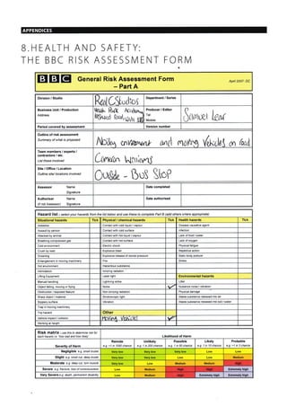 B.HEALTH AND SAFETY:
THE BBC RISK ASSESSN/I ENT FORIVI
EIEIEI General Risk Assessment Form
- Part A
Apnt 2007- DC
Division / Studio
ReotCS"rlroi
Department / Series
Business Unit / Production
Address
ttsi,tl" R*,1 AC,rkr,,,
ir*i;;iji;.',;;;;
Producer / Editor
Tel:
lvlobile: 3rr**' LM
Period covered by assessment Version number
Outline of risk assessment
Summary of what is proposed
ilD,&r wv{NtPlth fin{l {,.to*ns) dh;rle.l {,}n
(aa.-
Team members / experts /
contractors / etc.
List those involved Lrin'rut", L{iuiurrJ
Site/Office/Location
Outline site/ locations involved
$uv(ide - BuS ttef
Assessor Name
Sig nature
Date completed
Authoriser
(if not Assessor)
Name
Sig nature
Date authorised
a
Hazard list - se/ecf your hazards from the list below and use these to complete Part B (add others where appropiate)
Situational hazards Tick Physical / chemical hazards Tick Health hazards Tick
Asbestos Contact with cold I quid / vapour Disease causative agent
Assault by person Contact with cold surface niection
Attacked by animal Contact with hot liquid / vapour Lack of food / water
Breathing compressed gas Contact with hot surface Lack of oxygen
Cold environment Electric shock Physical fatigue
Crush by load Explosive blast Repetitive action
Drowning Explosive release of stored pressure Static body posture
Enlanglement in moving machinery Fire Stress
Hot environment Hazardous substance
lntimidation lonizing radiation
Liftlng Equ pment Laser light Environmental hazards
llanual handling Lightning strike Litter
Object falling, moving or flying Noise Nuisance noise / vibration
Obstruction / exposed feature Non-ionizing radiation Physical damage
Sharp oblect / material Stroboscopic light Waste substance reieased into air
Slrppery sudace Vibration Waste substance reieased into soil / water
Trap in moving machinery
Trip hazard Other
Vehicle impact / collision Pbr[^a /pir,'rtu{ w
Working at helght
RiSk matfix - use thista determine isk fot
each hazard i.e. how bad and how likely Likelihood of Harm
Severity of Harm
Remote
e.g. <1 in 1000 chance
Unlikely
e g. 1 in 204 chance
Possible
e.g.1n50chance
Likely
e g. 1 in 10 chance
Probable
e.g. >1 in 3 chance
Negligible e.g. small bruise Very low Very low Very low Low Low
Slight e.g. small cut, deep bruise Very low Very low Low Medium
Moderate e.g. dep cut, torn muscle Very low Low Medium Medium
Severe e q lraclure, lass af consclousress Low Medium Extremely high
Very Severe e.9. death, pemanent disabilily Low Medium Extremely high Extremely high
APPENDICES
Hitrh
HiEh Hish
Hish
 