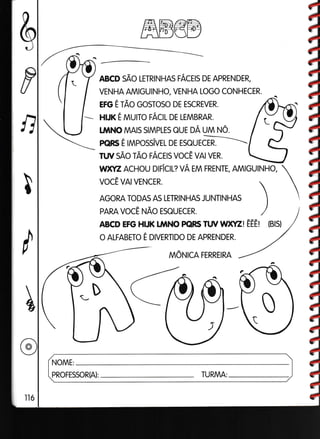 &
P
ndJ
ffiE€E
ABcD sÃo LETRINHRS rÁcns DE ApRENDER,
VENHA AMIGUINHO, VENHA LOGO CONHECER.
ero É rÃo GosToso DE ESCREVER.
HIJK É nnurO rÁCT DE LEMBRAR.
t l,lNo MArs STMPLES euE oÁ unn ruo.
pclRs É rnnpossivEt DE ESeurcE.-----
TW sÃo rÃo rÁcrs vocÊ vA vER.
WXYZ ACHOU DIFICIL? VA EM FRENTE, AMIGUINHO,
ABCD EFG HIJK I'I/INO PGIRS TW W)(YZI ÊÊTI (B!S)
O ALFABETO E DIVERTIDO DE APRENDER.
nnôNrca FERREIRA
NOME:
PROFESSOR(A): TURMA:
vocÊ VAI VENCER.
AGORA TODAS AS LETRINHAS JUNTINHAS

PARA vocÊ llÃo ESoUECER. /
 
