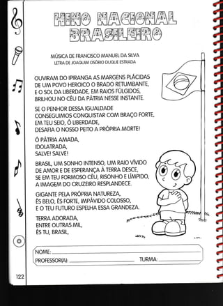 BffiffigELEEffi@
NNÚSCN DE FRANCISCO MANUEL DA SILVA
LETRA DE JOAAUIM OSORIO DUAUE ESTRADA
OUVIRAM DO IPIRANGA AS MARGENS PLACIDAS
DE UM POVO HEROICO O BRADO RETUMBANTE,
E O SOL DA LIBERDADE, EM RAIOS FÚLGIDOS,
BRILHOU NO CÉU DA PATRIA NESSE INSTANTE.
SE O PENHOR DESSA IGUALDADE
CONSEGUIMOS CONAU]STAR COM BRAÇO FORTE,
EM TEU SEIO, O LIBERDADE,
DESAFIA O NOSSO PEITO A PROPRIA MORTE!
O PATRIA AMADA,
IDOLATRADA,
SALVE! SALVE!
BRASIL, UM SONHO INTENSO, UM RAIO VíVIOO
DE AMOR E DE ESPERANÇA À TERRA DESCE,
sE EM TEU FoRMoso cÉu, RlsoNHo r ÚMptoo,
A IMAGEM DO CRUZEIRO RESPLANDECE.
GIGANTE PELA PROPRIA NATUREZA,
És BELo, És ronrr, IMPAVIDo coLosso,
E O TEU FUTURO ESPELHA ESSA GRANDEZA.
TERRA ADORADA,
ENTRE OUTRAS MIL,
És TU, BRAS|L,
NOME:
PROFESSORA): TURMA:
á
4
a
à
à
à
Iêt
E
é
ê
é
ffiEffi@ ffiffi€E@ffiffiL
,0
c o)
 