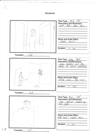 l'L
ift
Storyboard
Transition f,,f
i
I
'..': -
i*
<f
" " ..,
"-**'-,-".*"*-.j
Transition Out
Shot Type
Description
M and Audio Effect
Duration I
Shot
Description Movement
Music and Audio Effect
Duration I "fa r
iFI
I
i
Shot W,
De and Movement
yl
Music and Audio Effect
Duration
Transitio uf
i
i
t
i.
fi
I
T
t
fl1
il i
+
fi
iE
{
1,
I
:::-*1
fl]
--{t
-"-L-{ {rvt$;d
i
"t
I
/
t
I
rl/i
,ffiw
0 .fi' 1
,.. (J J
i-€{;-
1W SzrA , c4 ,{a ltt*;t
 