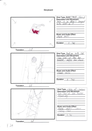 l]
Storyboard
Transitio
Transitio
&-
N.fr
Shot Type cbsa-
Description and ment
WtYn J
W,
lVusic and Audio Effect
, I 4^.r' i
i.{.j'-( i",
Duration
t"
t
;
I
I
Shot Type flnsA;,run Wid{ S'ild
Description and Movement
Music and Audio Effect
C iv*+ {- 'rr t) t)
Duration ) .i d.
/
t.
Shot Type CtsSe 0P etntolat
Description and lVlovement
t,,-.", '
.1', ,r,,i .,.,.,".,, i] 1',1 r -i l
J
ltlusic and Audio Effect
i{
S'l.a.lr,u^ Sq,ttd
DUratiOn i ,i. i
1
i
t
I
!s
d'
i1. +,x
i,
.W
I
I
L-
L
k


I
I
t
j
*;,
i
{
.**a)-Cr-F
,f
#
g
{
tt
,,,,t
i tI.
/ -ss,j *: --iti
fu
u,".1t-
U^ ,Ln ,/1Ail5
 
