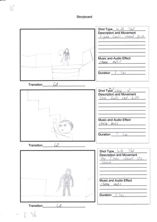 ,f
I/r{u
Storyboard
Transitio
Transitio
i' 16
Shot Type ln;J,L SA?f
Description and lMovement
ft , e at" i.,,,t, tnt uau,r,''{ ilu; ;["
Music and Audio Effect
f/Yta)o /tu,$,"(
Duration
*
clAt ' ,{Shot
Description and
 1:,i ,1..,,.'.
Movement
,*..'hd k,i4
Duration ' ",,,,
Shot u,;fu Sld
Descri n and Movement
<{a4,a,1
Music and Audio Effect
Duration
Transition
**ry*-
ts
rI
i)i -,'"
)/
/<u
-5r
i i: 1:.d
.-"...*- *j**,$
L_-_*-n
ffi'.e
/-.
-d
--1
I
It/usic and Audio Effect
Utu,t yudr(.
{.
#
 