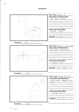 t7
Storyboard
Transition
Transitio
T
Shot T c{aa - ult
Descri n and Movement
lVusic and Audio Effect
I 1,'
Duration
I
Shot T Clat uP a/o,r-
Description and lVlovement
'. ' .' '
';. (L
Music and Audio Effect
i- '.'i.:t ' t- ll'/1i,' '-
Duration '. j , {'i
,r ;"'-.
i_i

Shot ft"o,k;nq th;J.- w;Ja.
Description and l4ovement
So vu Vi'fn I lrw^,t4t 44t
lVlusic and Audio Effect
i
.- t r."
1 '+t
Ii
I
I
L--r""(,
V.1 "1
:
fi.

--.'*
-_>"
lrtg*t'
r*T-',
rL*kt
ii $-*j
I
/ -]---
@'+lrl, l_t,
-*--_r-r
 