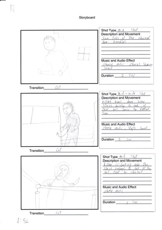 Storyboard
Transition *. "
Transition ;- i
/rl}-, rA
l.* n
:rl-.i
J
+-t
..si -.
'l
I
r
:
Shot [h;d. 5h/
Description and lVovement
Duration I 5 P/
{J
Shot ;A - W;ifu 5
Description and Movement
t<:{tw!- Vw itn"q Sawp'
4
I t, (t lvit I ta 'la io:/t 'i|
Son,
N/usic and Audio Effect
Duration I .. r
qL'
!
i: J
rJ=
il
Jd
IJ
Shot Type {h; slc
Description and Movement
0x;{ {ho{ afia;tt
lVlusic and Audio Effect
'; ir.'t i 7 l,'1 ,.'
1 StrDuration
l. sv
Trans
krtl1l
,y,
.-*-l - - r
I i:
Music and Audio Effect
-*,n:{ r4n i ('l,rt:nS iiat,;u.V
,'"'*
i
I
I
I
I
t]
*, -;l
uhrst rn,,g,r' . s{{s 5,,,,.d
 