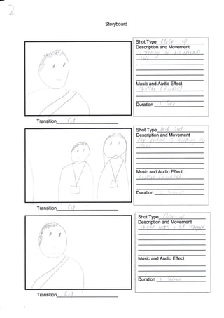 Storyboard
Transitio
{
Shot Type tu,;l - 54
Description and lMovement
t i
,'i: ' ,
t,
Duration
Shot
Description and nt
.t !
Music and Audio Effect
Duration
ff€
Shot Type ( {tle - {,'P
Description and [/ovement
'tnix r
Music and Audio Effect
Duration :
{s
1
:
,
{ r
Transitio {
[Vusic and Audio Effect
I 'L+,,
f"tu
A
1

1
1
l
1
I
:...,--
I,
{
I
f
i,
ffi
 