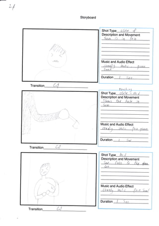 Ll
Storyboard
Transitio
6-:,.
rt, ^ -a,
f "'"'-.'-*^--'*
"
t
{*
/(
i
i
Shot Type . :;', t ,i1
Description and M
Description and Movement
lt/Iusic and Audio Effect
Duration
Shot
h5l^eu,r' {,ht it,{p ;
oU4 * th,i
[/usic and Audio Effect
Duration
:l"s;t
Shot Lh'
Tran
Music and Audio Effect
LLurtf '1 il,tog:, q ftsn
{*n.t," '/
Duration
'i
ftr
-{:{
t$k"
( a./
Transition-. ,
"
lE
l7
,/;
L4
<-
z
Description and Movement
 