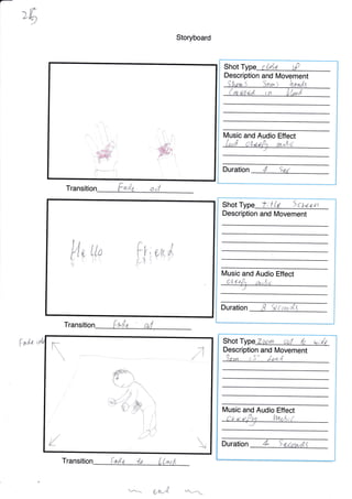 ,6
Faa
Storyboard
T d
Transiti
Transition {,al.e -te ( L*e A
e/hr{ ---
t'ti',,f
ffi,
*, 'i-
i
''i.
ii.'l' ;;,, i,
' .*ii
;-r##."irtff-.Y r X-
Description and [Vovement
C
lMusic and Audio Effect
Duration 4 9a7
Fr
pn
a.
t
d>
ll,r14
1, "(4.(
Description and Movement
Music and Audio Effect
5 cuunt;{Lt
Duration
Shot
Description and Movement
Music and Audio Effect
Shot T Zgcun rtul $ u;/t
Son^
a,+
/ J d-e,ad
f*"*
Shot Type '":;i,,, t'
i.--/ t
*
,'I

ffi
E,_

-,;.r&f
rl
-. ,/ ./j
'rMtXv/ ffiy
W
 