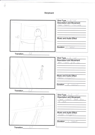 +
Storyboard
Transitio
T
Shot T
1-
t^:gt ')
Description and Movement
ic and Audio Effect
S hot L{,
Description IVIovement
Music and io
Duration
i
f ,'l
t
.€]
:=.++;*.:5-.,_. -.., ,
l.
i
J
j
I
ii
,i
i
l
I
Shot Type t" ilf n'6r,f
Description and Movement
Sa.w {,aa ttl [/x{r tc{tw
Music and Audio Effect
Duration
i
1
it
Transition
a
;"{
fo ift .X
I
1
I
1
i
I
I
I
I
i
t
L
-1-*-.*--,&a4.r-*#
If
f .
I

.4''
']
'l
J
t
f
t
il
/i
I t--*
{1g
 