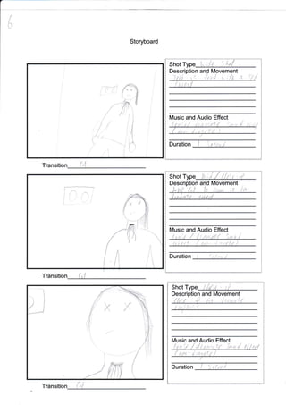 l
l
l
I
-l *..{ir,
t1
l
Storyboard
Transition
Shot t^ ;'fr 5l'"{
n Movement
{
lVlusic and Audio Effect
I s-,1
8l
Duration
Shot tu;l / il$,t .{
Descriptio n and [Vlovement
ril
. lt/usic and Audio Effect
,,8
J i
Duration
Shot Type { Ld,i ' tfi
and [Vlovement
I !:i y{
tVusic io Effect
h {
Duration
Transition
y{
r-l
{) {i.,.' L",',I
Transition
(
t I
t
,lelrf.J x"!;r { ti t;f
tlstr$ { il,: ii, ri r{
* {
t,-r3*
,7
c f,:ft
.Jfr,{ff
/" /i' ,'t
i
'i
I
$ul
,'i
ie
li
t'
i
I
I
L

 
