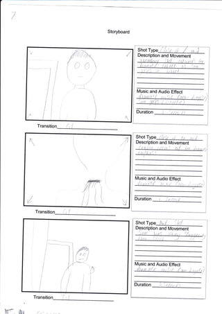 7
Storyboard
Transition
Tra
Trans
ll
:1
/

Duration
a
t
t'
N/
,Jt
Shot
Description and l/ovement
and Audio Effect
nt
Shot
i;
Duration l Srftt
Music and Audio
Description
6&
ption and Movement
and Audio Effect
Duration
M
{1
Shot c
Descri
7 9rfi:i,
HA
(
i,!
{ {

i
)
7-*1' ;-*.
#
rf "r
{
d
{.
:11'.! I
'lD
i
C
{
 