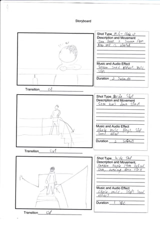 Storyboard
Trans
Transition :- tl
Shot Type iil r '{"- rP
Descri and N4ovement
Ptor^
Music and Audio Effect
Duration ) a.dour*.5
Shot T
Description and
9*w lu* Jrn"n ff
[4usic and Audio Effect
Duration
F.
Shot Type 1",; do shd
Description and
lMusic and Audio Effect
Duration I 5W
-
Transition
0
;14
L Sa{dtuLtr
s---
I
r'ru-**-
{
,/
"'.-
1

1n
L/n{,),, tu,, f , |tg/i 5:anl
,n{{.,,1
 