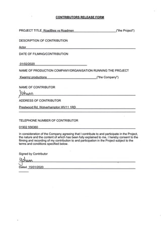 CONTRIBUTORS RELEASE FORM
PROJECT TITLE B
DESCRIPTION OF CONTRIBUTION
Actor
Project")
DATE OF FILMING/CONTRIBUTION
01t02t2020
NAME OF PRODUCTION COMPANY/ORGANISATION RUNNING THE PROJECT
Kwarmz productions ("the Company")
NAI4E OF CONTRIBUTOR
ADDRESS OF CONTRIBUTOR
Prestwood Rd, Wolverhampton WV11 1RD
TELEPHONE NUMBER OF CONTRIBUTOR
01902 556360
ln consideration of the Company agreeing that I contribute to and participate in the Project,
the nature and the content of which has been fully explained to me, I hereby consent to the
filming and recording of my contribution to and participation in the Project subject to the
terms and conditions specified below.
Signed by Contributor
Iol",*n
I
Dated 15lO 1t2020
 