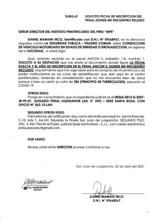 SUMILLA : SOLICITO FECHA DE INSCRIPCION DEt
PENAT DONDE ME ENCUENTRO RETUIDO
SEÑOR DIRECTOR DEL INSTITUTO PENITENCIARIO DEt PERU "INPE''
DANIEI MAMANI IRCO. ideniificodo con D.N.l. N" 096689ó7, en lo denuncio
seguidos contro tA SEGURIDAD PUBLICA - PELIGRO COMUN, sobre CONDUCCION
DE VEHICUIO MOTORIZADO EN ESIADO DE EBRIEDAD O DROGADICCION, en ogrovio
de fo SOCIEDAD, o usted digo:
Que, estondo recluido en el penol ANCON ll, pobellón I -8, modulo I ,
SOLICITO A SU DESPACHO que me emito el documento donde figure LA FECHA
EXACTA Y Et AÑO DE ¡NSCRIPC¡ON EN EI. PENAT ANCON II. DONDE A,IE ENCUENTRO
RECTU¡DO, requerimiento que me urge sober poro el computo de misentencio y osí
poder motriculorme en los curso de rehobilitoción que don oquí en el centro
penitenciorio, teniendo en consideroción que no me encuentro bien de solud
porque si bien es cierto yo sufro de TBS (PR¡NCIPIO DE TUBERCUTOSIS), expuesto ol
covrD r 9.
OTROSI DIGO:
Pongo en conocimiento que mi expediente judiciol es el 003ó3-2013-0-3207-
in-pe-ot, JUZGADo eENAL ueutDADoR (AD. s. JUp) - SEDE SANTA RosA, coN
oFtcto N' 363-13-tAH.
SEGUNDO OTROSI DIGO:
Poro efectos de notificoción doy como domicilio procesol Av. Sonto Roso Mz.
C-l0, lote l, AA.HH. Eduordo lo Pinelo Son Juon de Lurigoncho. SEGUNDO PISO,
Ofic.3. Ref. Frente ol PoderJudiciolSede Sonto Roso -S.J.1., con coneo electrónico
enriq uezcperu @g moil.com
POR TANTO:
Sírvose usted señor DIRECTOR proveer conforme o Ley.
Son Juon de Lurigoncho,22de obril del 2021
D.N.t. N" 09óó89ó7
 