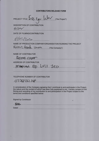 PR.JECT ,,rr= Er, t ru LrJd
CONTRIBUTORS RELEASE FORM
("the Project")
DESCRIPTION OF CONTRIBUTION
{+L:fq/"
DATE OF FILMING/CONTRIBUTION
O1/o t- /Z olo
NAME OF PRODUCTION COMPANY/ORGANISATION RUNNING THE PROJECT
(,"rrrnn-- 5a^i/atn ("the Company")
NAME OF CONTRIBUTOR
ADDRESS OF CONTRIBUTOR
V
TELEPHONE NUMBER OF CONTRIBUTOR
ln consideration of the Company agreeing that I contribute to and participate in the Project,
the nature and the content of which has been fully explained to me, I hereby consent to the
filming and recording of my contribution to and participation in the Project subject to the
terms and conditions specified below:
Signed by Contributor
Dated
 