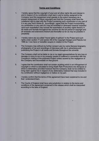 1
Terms and Conditions
I hereby agree that the copyright (if any) and all other rights title and interest in
and in respect of my contribution shallvest in and is hereby assigned to the
Company (and this assignment shall operate to the extent necessary as a
present assignment of future copyright) and that the Company shall have the
unfettered right to deal with the Project containing such contribution or any part of
it in any way that it thinks fit. Accordingly I agree that the Project incorporating
my contribution or any part of it may be exhibited or otherwise however exploited
(and such exploitation may include the exploitation of ancillary rights therein) in
all media and formats throughout the universe for the full period of copyright and
all renewals and extensions thereof and thereafter so far as may be possible in
perpetuity
I hereby waive any so-called "moral rights of authors" in the Project and such
rights under section 77 and section 80 of the Copyright Designs and Patents Act
1988 as I now have or hereafter acquire in relation to the Project.
The Company may without my further consent use my name likeness biography
photographs of me and recordings of interviews with me in advertising and
publicising the Project in all media and formats throughout the universe
The Company shall not be liable to me or my legal representatives for any loss or
damage or injury to me or my property caused or suffered in connection with the
Company's making of the proposed Project unless caused by the negligence of
the Company and recoverable on that ground
I agree that the contribution shall not contain anything which is an infringement of
copyright or which is calculated to bring Heath Park Productions into disrepute or
which is defamatory provided however that the Company shall not be entitled to
bring claim against me in respect of any defamatory material that was included in
my contribution without negligence or malice on my part.
I hereby confirm that the terms of this agreement have been explained to me and
that I understand them.
The Courts of England shall have sole jurisdiction in relation to the terms and
conditions of the agreement contained in this release which shall be interpreted
according to the laws of England.
2.
3.
4.
5.
6
7
 