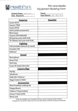 M HeathFerk
illl:li:"if $:i a" iLTlftl'i{ $l ilfii l t'fit
Film ond Medio
Equipment Booking Form
Email:
Week day bookings are for maximum 24 hours, unless arranged with Mr Goodyear.
If equipment is needed for longer than the return date please contact Mr Goodyear immediately.
Cameras Ouantitv
-
Canon XA10
Cannon 700D
Canon HV30 1
GoPro (with accessories) I
Mini Canon
Cannon 550-600(still)
50 mm lens (use with SLR)
70-300mm lens fuse with SLR)
Lighting
LED (includes batteries & stand) i
Portable LED
Reflector
Sound
Microphone
Boom Pole
XLR Cabe
Zoom H5 Audio Recorder
Camera Rigs
Fig Rig
Steadicam
Dolly (for Velborn)
Hague Camera Slider
Accessories
Mini Prosthetic makeup kit
ClapperBoard
Velborn Tripod (video)
|essop Tripod (still)
Wind sock
Student Name: lcel.i* "..*nn
Date Required:
 