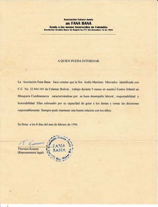 Asociación Futuro Junto
AS FANA BANA
Ayuda a los menos favorecldos de Colombia
Becolución Alcaldia fayor dc Boflolá No.771 del dicie¡rbre l2 de 19e4
A QUIEN PUEDA INTERESAR
La Asociación Fana Bana hace constar que la Sra. Azalis Martinez Mercados identificada con
C.C. No. 22 844.343 de Calamar Bolívar , trabajó durante 9 meses en nuestro Centro hfantil en
Mosquera Cundinamarca caructenzándose por su buen desempeño laboral , responsabilidad y
honorabilidad. Ellas sobresalió por su capacidad de guiar a los demás y tomar las decisiones
responsablemente. Siempre pudo mantener una buena relación con los niños.
Se firma a los 8 días del mes de febrero de 1996
Thorsten Kramm
(Representante legal)
 