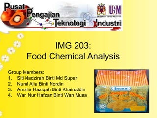 IMG 203: 
Food Chemical Analysis 
Group Members: 
1. Siti Nadzirah Binti Md Supar 
2. Nurul Alia Binti Nordin 
3. Amalia Haziqah Binti Khairuddin 
4. Wan Nur Hafzan Binti Wan Musa 
 