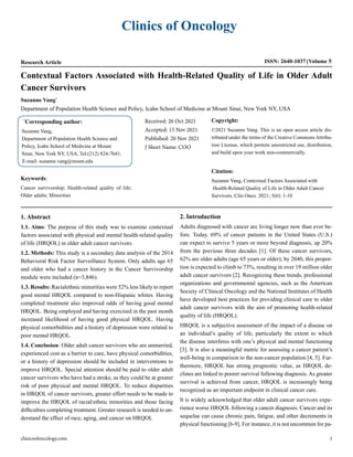 Clinics of Oncology
Research Article ISSN: 2640-1037 Volume 5
Contextual Factors Associated with Health-Related Quality of Life in Older Adult
Cancer Survivors
Suzanne Vang*
Department of Population Health Science and Policy, Icahn School of Medicine at Mount Sinai, New York NY, USA
*
Corresponding author:
Suzanne Vang,
Department of Population Health Science and
Policy, Icahn School of Medicine at Mount
Sinai, New York NY, USA, Tel:(212) 824-7641:
E-mail: suzanne.vang@mssm.edu
Received: 26 Oct 2021
Accepted: 15 Nov 2021
Published: 20 Nov 2021
J Short Name: COO
Copyright:
©2021 Suzanne Vang. This is an open access article dis-
tributed under the terms of the Creative Commons Attribu-
tion License, which permits unrestricted use, distribution,
and build upon your work non-commercially.
Citation:
Suzanne Vang, Contextual Factors Associated with
Health-Related Quality of Life in Older Adult Cancer
Survivors. Clin Onco. 2021; 5(6): 1-10
Keywords:
Cancer survivorship; Health-related quality of life;
Older adults; Minorities
1. Abstract
1.1. Aims: The purpose of this study was to examine contextual
factors associated with physical and mental health-related quality
of life (HRQOL) in older adult cancer survivors.
1.2. Methods: This study is a secondary data analysis of the 2014
Behavioral Risk Factor Surveillance System. Only adults age 65
and older who had a cancer history in the Cancer Survivorship
module were included (n=3,846).
1.3. Results: Racialethnic minorities were 52% less likely to report
good mental HRQOL compared to non-Hispanic whites. Having
completed treatment also improved odds of having good mental
HRQOL. Being employed and having exercised in the past month
increased likelihood of having good physical HRQOL. Having
physical comorbidities and a history of depression were related to
poor mental HRQOL.
1.4. Conclusion: Older adult cancer survivors who are unmarried,
experienced cost as a barrier to care, have physical comorbidities,
or a history of depression should be included in interventions to
improve HRQOL. Special attention should be paid to older adult
cancer survivors who have had a stroke, as they could be at greater
risk of poor physical and mental HRQOL. To reduce disparities
in HRQOL of cancer survivors, greater effort needs to be made to
improve the HRQOL of racial/ethnic minorities and those facing
difficulties completing treatment. Greater research is needed to un-
derstand the effect of race, aging, and cancer on HRQOL
2. Introduction
Adults diagnosed with cancer are living longer now than ever be-
fore. Today, 69% of cancer patients in the United States (U.S.)
can expect to survive 5 years or more beyond diagnosis, up 20%
from the previous three decades [1]. Of these cancer survivors,
62% are older adults (age 65 years or older); by 2040, this propor-
tion is expected to climb to 73%, resulting in over 19 million older
adult cancer survivors [2]. Recognizing these trends, professional
organizations and governmental agencies, such as the American
Society of Clinical Oncology and the National Institutes of Health
have developed best practices for providing clinical care to older
adult cancer survivors with the aim of promoting health-related
quality of life (HRQOL).
HRQOL is a subjective assessment of the impact of a disease on
an individual’s quality of life, particularly the extent to which
the disease interferes with one’s physical and mental functioning
[3]. It is also a meaningful metric for assessing a cancer patient’s
well-being in comparison to the non-cancer population [4, 5]. Fur-
thermore, HRQOL has strong prognostic value, as HRQOL de-
clines are linked to poorer survival following diagnosis. As greater
survival is achieved from cancer, HRQOL is increasingly being
recognized as an important endpoint in clinical cancer care.
It is widely acknowledged that older adult cancer survivors expe-
rience worse HRQOL following a cancer diagnosis. Cancer and its
sequelae can cause chronic pain, fatigue, and other decrements in
physical functioning [6-9]. For instance, it is not uncommon for pa-
clinicsofoncology.com 1
 
