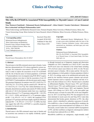Clinics of Oncology
Case Study ISSN: 2640-1037 Volume 6
Mir-125a Rs12976445 Is Associated With Susceptibility to Thyroid Cancer: A Case-Control
Study
Nima Montazeri-Najafabady1
, Mohammad Hossein Dabbaghmanesh1*
, Abbas Ghaderi2
, Nazanin Chatrabnous1
, Mohammad
Reza Arabnezhad1
and Rajeeh Mohammadian Amiri1
1
Shiraz Endocrinology and Metabolism Research Center, Nemazee Hospital, Shiraz University of Medical Sciences, Shiraz, Iran
2
Cancer Immunology Group, Shiraz Institute for Cancer Research, School of Medicine, Shiraz University of Medical Sciences, Shiraz,
Iran
*
Corresponding author:
Mohammad Hossein Dabbaghmanesh,
1
Shiraz Endocrinology and Metabolism
Research Center, Nemazee Hospital, Shiraz
University of Medical Sciences, Shiraz, Iran,
Tel No: +989173001988,
E-mail: Dabbaghm@sums.ac.ir
Received: 29 Jan 2022
Accepted: 28 Feb 2022
Published: 07 Mar 2022
J Short Name: COO
Copyright:
©2022 Mohammad Hossein Dabbaghmanesh. This is
an open access article distributed under the terms of the
Creative Commons Attribution License, which permits
unrestricted use, distribution, and build upon your work
non-commercially.
Citation:
Mohammad Hossein Dabbaghmanesh,
Mir-125a Rs12976445 Is Associated With Susceptibili-
ty to Thyroid Cancer: A Case-Control Study. Clin Onco.
2022; 6(2): 1-6
Keywords:
Thyroid Cancer; Polymorphism; Mir-125; RFLP
clinicsofoncology.com 1
1. Abstract
Thyroid cancer is the fifth communal cancer type in females. Latest
data have demonstrated mir-125 is down-regulated in various can-
cer types. We conducted a case-control (179 cases, 165 controls)
study in order to explore the association of mir-125 rs12976445
with the risk of thyroid cancer in Iranian population. rs12976445
C/T polymorphisms were investigated using PCR–RFLP. Logistic
regression analyses were done to find the association of mir-125
rs12976445 C/T polymorphisms with thyroid cancer and its stages.
The genotype frequencies for patients were [(TT: 81(45.2%), CT:
75(41.9%), CC: 23 (12.9%)], and for controls [(TT: 100 (60.1%),
CT: 53(32.2%), CC: 12 (6.7%)]. The T allele distribution was sig-
nificantly altered between patients and controls (P=0.002) with the
odds ratio of 1.68. In the dominant model, there was a significant
difference between CT vs TT genotypes (adjusted OR = 1.69, 95%
CI= 1-2.8, P = 0.026), and between CC vs TT genotypes (adjust-
ed OR = 2.18, 95% CI= 1-4.7, P = 0.047). We compared CT/CC
genotype to TT genotype and found a highly significant difference
(adjusted OR = 1.78, 95% CI= 1.15-2.74, P = 0. 0.009). Our find-
ings suggest that miR-125a rs12976445 is a possible prognostic
biomarker for thyroid cancer.
2. Introduction
Thyroid cancer is the fifth communal cancer type in females and
its occurrence rate continues to rise rapidly worldwide, typical-
ly through increased use of diagnostic imaging and observation
(Abdolahi et al. 2015; Cabanillas et al. 2016). In 2017, more than
56,870 novel cases were detected in the United States including
3.4% of all new cancer cases (Saini et al. 2018). it is the 7th most
prevalent cancer in females, 14th in males and the 11th most fre-
quent malignancy in both genders in Iranian population (Abidi et
al. 2017). Its etiology seems to be multifactorial and mostly trig-
gered by the interfaces between genetic elements and environ-
mental exposures (such as exposure to radiation and lack of io-
dine in the diet) (Ashouri et al. 2012). Thyroid cancer is classified
as differentiated (Papillary Thyroid Cancer: PTC and Follicular
Thyroid Cancer: FTC) and undifferentiated or poorly differenti-
ated (Medullary Thyroid Cancer: MTC and Anaplastic Thyroid
Cancer: ATC) (Dong et al. 2015). PTC, as the most public type
of thyroid cancer, accounts for nearly 80% of all cases (Haghshe-
nas et al. 2017; Liu and Xing 2016). PTC has emerged to be even
more dominant in recent years (Liu and Xing 2016). Latest data
demonstrated that besides genetic alterations in PTC, like other
tumors, which is identified by unfamiliar expression of microR-
NAs (miRNAs), a class of small noncoding RNAs modulates the
gene expression at post-transcriptional level (Minna et al. 2016).
Previously, several studies have examined miRNA dysregulation
in PTC, and their usefulness as diagnostic and prognostic markers
has already been endorsed (He et al. 2005).
MicroRNAs (miRNAs) are endogenous, single-stranded, small
 