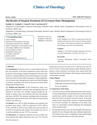 Clinics of Oncology
Review Article ISSN: 2640-1037 Volume 4
Seddighi AS1
, Seddighi A1*
, Ommi D2
, Zali A1
and Hosseini M1
1
Department of Neurosurgery, Functional Neurosurgery Research Center, Shohada Tajrish Comprehensive Neurosurgical Center of
Excellence, SBMU, Iran
2
Department of Anesthesiology. Functional Neurosurgery Research Center, Shohada Tajrish Comprehensive Neurosurgical Center of
Excellence, SBMU, Iran
The Results of Surgical Treatment of Cavernous Sinus Meningiomas
*
Corresponding author:
Afsoun Seddighi,
Department of Neurosurgery, Functional
Neurosurgery Research Center, Shohada
Tajrish Comprehensive Neurosurgical Center
of Excellence, SBMU, B5 unit, Hydepark
Tower, Golshahr St. Nelson
Mandella Blv, Tehran, Iran,
Tel: 009821-22023708/
00989121852917
E-mail: afsounseddighi@gmail.com
Received: 22 Apr 2021
Accepted: 10 May 2021
Published: 15 May 2021
Copyright:
©2021 Seddighi A et al. This is an open access article dis-
tributed under the terms of the Creative Commons Attribu-
tion License, which permits unrestricted use, distribution,
and build upon your work non-commercially.
Citation:
Seddighi A, The Results of Surgical Treatment of Cavern-
ous Sinus Meningiomas. Clin Onco. 2021; 4(5): 1-4
clinicsofoncology.com 1
Keywords:
Cavernous; Meningioma; Surgery; Transcranial; Trans-
sphenoidal
1. Abstract
1.2. Introduction: Cavernous sinus is a venous pathway that con-
tain vital structures. It has been considered no man’s land since
the advent of neurosurgery. Surgical management of lesions in this
location is extremely difficult and unwanted damage to its compo-
nents may result in irretrievable consequences. Surgical approach-
es to cavernous sinus meningioma are controversial and evaluation
of outcomes according to the extent of resection can lead to better
management of these lesions.
1.3. Method and Materials: In this retrospective study, every
patient with symptomatic cavernous sinus meningioma who were
operated in our center were included. Surgeon decided the ap-
proach of surgery. Some were operated with open microsurgery
and others with EES. The outcomes, including extent of resection,
complications, and recurrences have been observed closely during
at least 2 year follow up.
1.4. Results: From 2013 to 2020, 68 patients were operated with
cavernous sinus tumors. GTR was achieved in 52.9%, NTR in
32.3%, and STR in 14.8% of cases. KPS score was more than 70
in 82.4% of our patients after surgery. The mortality rate was 5.8
% and the morbidity rate was 7.35 % in our series.
1.5. Discussion: No significant reduction was seen in KPS score
of our patients after surgery. Recurrence rate were 7.3%. The best
cranial nerve recovery was seen in CN V and the worst one was
seen in CN III. It seems that maximum effort should be made to
preserve critical structures of cavernous sinus, special those that
extend into the petroclival region, while trying to reach maximum
resection that is possible.
2. Key Points:
1.	 Sophisticated skull base surgery
2.	 Endoscopic and transcranial surgical approaches.
3.	 No use of radiation.
2.1. Importance of the Study
1.	 Cavernous sinuses clinically important because of its location,
its close relationship to several cranial nerves and the internal
carotid artery, and the complex of veins without valves that
drain from and to the paired cavernous sinuses. It has been
called no man’s land and the outcome of surgical procedures
has not been rewarding. The importance of our study is the
focus on a particularly common pathology, the meningioma
of the cavernous sinus.
2.	 We operated on these cases not only through transcranial ap-
proaches but also through endoscopic endonasal approaches.
The number of our cases is comparable to other reported large
series in respected centers as well as the outcome.
 
