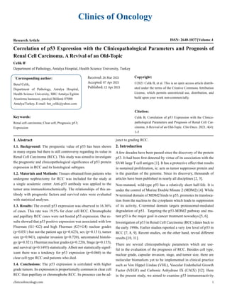 Clinics of Oncology
Research Article ISSN: 2640-1037 Volume 4
Celik B*
Department of Pathology, Antalya Hospital, Health Science University, Turkey
Correlation of p53 Expression with the Clinicopathological Parameters and Prognosis of
Renal Cell Carcinoma. A Revival of an Old-Topic
*
Corresponding author:
Betul Celik,
Department of Pathology, Antalya Hospital,
Health Science University, SBU Antalya Egitim
Arastirma hastanesi, patoloji Bölümü 07000
Antalya/Turkey, E-mail: bet_celik@yahoo.com
Received: 26 Mar 2021
Accepted: 07 Apr 2021
Published: 12 Apr 2021
Copyright:
©2021 Celik B, et al. This is an open access article distrib-
uted under the terms of the Creative Commons Attribution
License, which permits unrestricted use, distribution, and
build upon your work non-commercially.
Citation:
Celik B, Correlation of p53 Expression with the Clinico-
pathological Parameters and Prognosis of Renal Cell Car-
cinoma. A Revival of an Old-Topic. Clin Onco. 2021; 4(4):
1-5
Keywords:
Renal cell carcinoma; Clear cell; Prognosis; p53;
Expression
clinicsofoncology.com 1
1. Abstract
1.1. Background: The prognostic value of p53 has been shown
in many organs but there is still controversy regarding its value in
Renal Cell Carcinoma (RCC). This study was aimed to investigate
the prognostic and clinicopathological significance of p53 protein
expression in RCC and its histological subtypes.
1.2. Materials and Methods: Tissues obtained from patients who
undergone nephrectomy for RCC was included for the study at
a single academic center. Anti-p53 antibody was applied to the
tumor area immunohistochemically. The relationships of this an-
tibody with prognostic factors and survival rates were evaluated
with statistical analyses.
1.3. Results: The overall p53 expression was observed in 16.36%
of cases. This rate was 19.5% for clear cell RCC. Chromophobe
and papillary RCC cases were not hosted p53 expression. Our re-
sults showed that p53 positive expression was associated with low
Fhurman (G1+G2) and high Fhurman (G3+G4) nuclear grades
(p=0.031) but not the patient age (p=0.623), sex (p=0.131), tumor
size (p=0.943), capsular invasion (p=0.720), sarcomatoid histolo-
gy (p=0.321), Fhurman nuclear grades (p=0.220), Stage (p=0.135),
and survival (p=0.1495) statistically. Albeit not statistically signif-
icant there was a tendency for p53 expression (p=0.060) in the
clear cell type RCC and patients who died.
1.4. Conclusions: The p53 expression is correlated with higher
grade tumors. Its expression is proportionally common in clear cell
RCC than papillary or chromophobe RCC. Its presence can be ad-
junct to grading RCC.
2. Introduction
A few decades have been passed since the discovery of the protein
p53. It had been first detected by virtue of its association with the
SV40 large T cell antigen [1]. It has a protective effect that results
in sustained proliferation, ie: acts as tumor suppressor protein and
is the guardian of the genome. Since its discovery, thousands of
articles have been published in nearly all disciplines [2, 3].
Non-mutated, wild-type p53 has a relatively short half-life. It is
under the control of Murine Double Minute 2 (MDM2) [4]. While
N-terminal domain of MDM2 binds to p53, promotes its transloca-
tion from the nucleus to the cytoplasm which leads to suppression
of its activity, C-terminal domain targets proteasomal-mediated
degradation of p53. Targeting the p53-MDM2 pathway and mu-
tant p53 is the major goal in cancer treatment nowadays [5, 6].
Investigation of p53 in Renal Cell Carcinoma (RCC) dates back to
the early 1990s. Earlier studies reported a very low level of p53 in
RCC [7, 8, 9]. Recent studies, on the other hand, reveal different
results [10, 11].
There are several clinicopathologic parameters which are use-
ful in the evaluation of the prognosis of RCC. Besides cell type,
nuclear grade, capsular invasion, stage, and tumor size, there are
molecular biomarkers yet to be implemented in clinical practice
such as Von Hippel Lindau (VHL), Vascular Endothelial Growth
Factor (VEGF) and Carbonic Anhydrase IX (CAIX) [12]. Here
in the present study, we aimed to examine p53 immunoreactivity
 