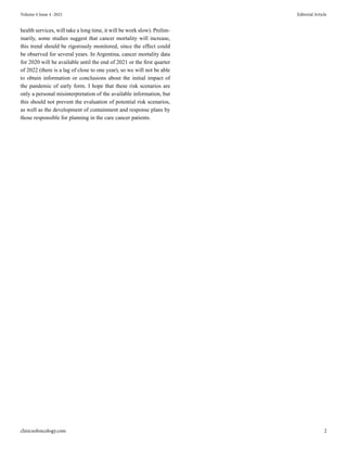 clinicsofoncology.com 2
Volume 4 Issue 4 -2021 Editorial Article
health services, will take a long time, it will be work slow). Prelim-
inarily, some studies suggest that cancer mortality will increase,
this trend should be rigorously monitored, since the effect could
be observed for several years. In Argentina, cancer mortality data
for 2020 will be available until the end of 2021 or the first quarter
of 2022 (there is a lag of close to one year), so we will not be able
to obtain information or conclusions about the initial impact of
the pandemic of early form. I hope that these risk scenarios are
only a personal misinterpretation of the available information, but
this should not prevent the evaluation of potential risk scenarios,
as well as the development of containment and response plans by
those responsible for planning in the care cancer patients.
 