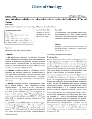 Clinics of Oncology
Research Article ISSN: 2640-1037 Volume 5
Association between Body Mass Index and Severity According of Classification of Thyroid
Cancer
Song I Yang*
Department of Surgery, Kosin University College of Medicine, Busan, South Korea
*
Corresponding author:
Song I Yang,
Department of Surgery, Kosin University
College of Medicine
Address: 262, Gamcheon-ro, Seo-gu, Busan,
49267, Republic of Korea, Tel: 82-51-990-6462,
Fax: 82-51-246-6093, E-mail: tonybin@daum.net
Received: 15 Oct 2021
Accepted: 06 Nov 2021
Published: 11 Nov 2021
J Short Name: COO
Copyright:
©2021 Song I Yang. This is an open access article distrib-
uted under the terms of the Creative Commons Attribution
License, which permits unrestricted use, distribution, and
build upon your work non-commercially.
Citation:
Song I Yang, Association between Body Mass Index and
Severity According of Classification of Thyroid Cancer.
Clin Onco. 2021; 5(5): 1-6
Keywords:
Obesity; Body mass index; Thyroid carcinoma
1. Abstract
1.1. Purpose: Obesity is associated with aggressive pathological
features and poor clinical outcomes in breast and prostate cancers.
However, the associations between excess weight and prognostic
factors for thyroid cancer are uncertain. This study aimed to eval-
uate the associations between body mass index (BMI) and severity
according of classification of thyroid cancer.
1.2. Methods: Retrospective analysis of 4485 patients with thy-
roid cancer was performed. Patients were grouped according to
BMI (underweight, normal weight, overweight and obesity)-based
World Health Organization standardized categories. Clinicopatho-
logical factors were analyzed and compared between normal and
other groups.
1.3. Results: According to the results, 3789 patients were women
(84.5%) and mean age was 47.1 years. 4338 patients (96.7%) were
diagnosed with PTC. FTC were 115(2.6%), MTA ware 24(0.5%),
ATC were 5(0.1%). There were no significant associations be-
tween BMI quartiles and Multifocality, cervical lymph node me-
tastasis, or distant metastasis. Higher BMI were significantly as-
sociated with extrathyroidal extension of PTC (P < 0.001). And
higher BMI were significantly associated with advanced TNM
stage (P=0.005).
1.4. Conclusion: Increased BMI might elevate the risks of aggres-
sive clinicopathological features of PTC, such as extrathyroidal
invasion and advanced TNM stage. However, there were few cases
except for PTC, which made it difficult to find statistically signif-
icant results. To confirm this result, further studies with long-term
follow-up and more patients are required.
2. Introduction
Recently, the incidence of thyroid cancer has been growing world-
wide [1]. Higher prevalence of thyroid cancer can be explained in
part by the fact that development and use of neck ultrasonography
and ultrasound-guided fine-needle aspiration have led to increased
diagnostic rate for asymptomatic thyroid cancer [2]. Additional as-
pects, such as changes in exposure to environmental factors, may
also play a role in explaining such increase in prevalence.
However, considering that increase in prevalence of thyroid cancer
coincided with increased number of early cancer with small tumor
size, as well as various tumor sizes and stages, it is suspected that
there are other unidentified factors besides advances in diagnostic
tools [3]. The main risk factors for thyroid cancer are exposure to
ionizing radiation, a history of benign thyroid disease, and a family
history of thyroid cancer [4, 5, 6]. Overweight and obesity, ex-
pressed as a high BMI, are possible risk factors for thyroid cancer
Obesity is associated with onset and progression of many cancers,
including those of esophagus, colon, kidney, breast, skin, rectum,
and gallbladder [7]. Obesity is the second most common, pre-
ventable, and modifiable cause of carcinogenesis, after smoking,
there is worldwide variation that is dependent on the different inci-
dences of obesity [8]. Although obesity is a known risk factor for
carcinogenesis it does not seem to equally impact on all types of
cancer. However, there are few reports on the relationship between
obesity and thyroid cancer and the underlying mechanism is large-
ly unknown [9 -12].
clinicsofoncology.com 1
 