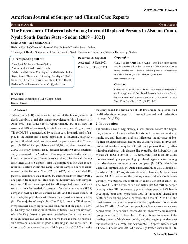 The Prevalence of Tuberculosis Among Internal Displaced Persons In Alsalam Camp,
Nyala South Darfur State - Sudan (2019 – 2021)
Salim AMB1 *
and Salih AMH 2*
1
Public Health Officer Ministry of Health South Darfur State, Sudan
2
Faculty of Health Sciences and Public Health, Saudi Electronic University, Shendi University, Sudan
*
Corresponding author:
Abdelbasit Mohamed Burma Salim,
Ahmed Mohammed Hussein Salih,
Public Health Officer Ministry of Health South Darfur
State, Saudi Electronic University, Faculty of Health
Sciences, Shendi University Faculty of Public Health,
Sudanm E-mail: ahmedalhussein95@yahoo.com
Received: 26 Sep 2021
Accepted: 18 Sep 2021
Published: 23 Sep 2021
Copyright:
©2021 Salim AMB, Salih AMH . This is an open access
article distributed under the terms of the Creative Com-
mons Attribution License, which permits unrestricted
use, distribution, and build upon your work
non-commercially.
Citation:
Salim AMB, Salih AMH. IThe Prevalence of Tuberculo-
sis Among Internal Displaced Persons In Alsalam Camp,
Nyala South Darfur State - Sudan (2019 – 2021). Ame J
Surg Clin Case Rep. 2021; 3(12): 1-12
American Journal of Surgery and Clinical Case Reports
ISSN 2689-8268 Volume 3
Research Article Open Access
Keywords:
Prevalence; Tuberculosis; IDPS Camp; South
Darfur -Sudan
Volume 3 | Issue12
1. Abstract
Tuberculosis (TB) continues to be one of the leading causes of
death worldwide, and the largest prevalence of this disease is in
Asia (59%) and Africa (26%). Approximately 4% of all new TB
cases and 20% of previously treated cases are multidrug-resistant
TB (MDR TB, characterized by resistance to isoniazid and rifam-
pin, in the Sudan has a large population of internally displaced
persons, this bad condition increased the prevalence of 209 cases
per 100,000 of the population and 50,000 incident cases during
2009, this study is community-based a descriptive cross-sectional
study conducted in is Alsalam IDPs camp in South Darfur state- to
know the prevalence of tuberculosis and look for the risk factors
associated with the disease, and the sample was selected to rep-
resent all sectors within the camp, and the sample size was deter-
minant by the formula: N = (z^2 (p.q))/d^2, which included 400
persons, and data were collected by questionnaire to interviewing
one person from each selected household, interviews with key per-
sons and TB test were applied for all suspected cases, and data
were analysis by statistical program for social sciences (SPSS)
computer package latest version no 26. and the main results of
this study, the prevalence of tuberculosis (positive cases) is 2.2%
(9). The majority of people 54.86% (220) know that TB signs and
symptoms are coughing for a long time, most of the people 53.9%
(216) they don’t know the methods of tuberculosis transmission,
while 24.9% (100) of people mentioned tuberculosis is transmitted
through cough and air, the study shows there is a strong relation-
ship between a number of people sleeping in one room and TB
those slept3 persons and more is high prevalence3(0,75%), while
the study found the prevalence of TB low among people received
health education message than those not received health education
message 5(1,25%).
2. Introduction
Tuberculosis has a long history, it was present before the begin-
ning of recorded history and has left its mark on human creativity,
music, art, and literature; and has influenced the advance of bio-
medical sciences and healthcare. The causative agent, is mycobac-
terium tuberculosis, may have killed more persons than any other
microbial pathogen, this disease discovered by the Robert Koch on
March 24, 1882 in Berlin [1]. Tuberculosis (TB) is an infectious
disease caused by a group of highly related organisms comprising
the Mycobacterium tuberculosis complex (MTBC), which in-
cludes M. tuberculosis, M. Africanism, and M. bovis. Although all
members of MTBC might cause disease in humans, M. tuberculo-
sis and M. Africanum are the primary cause of disease in humans
globally, whereas M. bovis primarily causes disease in cattle [2].
The World Health Organization estimates that 8.8 million people
develop active TB disease every year. Of these people, 95% live in
developing countries. More than 75% of TB-related disease and
death occurs among people between the ages of 15 and 54, the
most economically active segment of the population. It is estimat-
ed that TB kills 1.5 to 2 million people each year - on average one
person every 15 seconds. Of these deaths, about 98% are in devel-
oping countries [3]. Tuberculosis (TB) continues to be one of the
leading causes of death worldwide, and the largest prevalence of
this disease in Asia (59%) and Africa (26%). Approximately 4% of
all new TB cases and 20% of previously treated cases are multi-
 