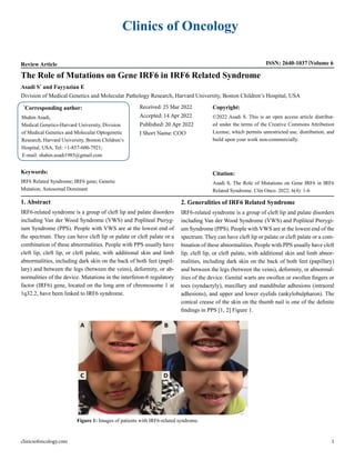 Clinics of Oncology
Review Article ISSN: 2640-1037 Volume 6
The Role of Mutations on Gene IRF6 in IRF6 Related Syndrome
Asadi S*
and Fayyazian E
Division of Medical Genetics and Molecular Pathology Research, Harvard University, Boston Children’s Hospital, USA
*
Corresponding author:
Shahin Asadi,
Medical Genetics-Harvard University, Division
of Medical Genetics and Molecular Optogenetic
Research, Harvard University, Boston Children’s
Hospital, USA, Tel: +1-857-600-7921;
E-mail: shahin.asadi1985@gmail.com
Received: 25 Mar 2022
Accepted: 14 Apr 2022
Published: 20 Apr 2022
J Short Name: COO
Copyright:
©2022 Asadi S. This is an open access article distribut-
ed under the terms of the Creative Commons Attribution
License, which permits unrestricted use, distribution, and
build upon your work non-commercially.
Citation:
Asadi S, The Role of Mutations on Gene IRF6 in IRF6
Related Syndrome. Clin Onco. 2022; 6(4): 1-6
Keywords:
IRF6 Related Syndrome; IRF6 gene; Genetic
Mutation; Autosomal Dominant
clinicsofoncology.com 1
1. Abstract
IRF6-related syndrome is a group of cleft lip and palate disorders
including Van der Wood Syndrome (VWS) and Popliteal Pteryg-
ium Syndrome (PPS). People with VWS are at the lowest end of
the spectrum. They can have cleft lip or palate or cleft palate or a
combination of these abnormalities. People with PPS usually have
cleft lip, cleft lip, or cleft palate, with additional skin and limb
abnormalities, including dark skin on the back of both feet (papil-
lary) and between the legs (between the veins), deformity, or ab-
normalities of the device. Mutations in the interferon-6 regulatory
factor (IRF6) gene, located on the long arm of chromosome 1 at
1q32.2, have been linked to IRF6 syndrome.
2. Generalities of IRF6 Related Syndrome
IRF6-related syndrome is a group of cleft lip and palate disorders
including Van der Wood Syndrome (VWS) and Popliteal Pterygi-
um Syndrome (PPS). People with VWS are at the lowest end of the
spectrum. They can have cleft lip or palate or cleft palate or a com-
bination of these abnormalities. People with PPS usually have cleft
lip, cleft lip, or cleft palate, with additional skin and limb abnor-
malities, including dark skin on the back of both feet (papillary)
and between the legs (between the veins), deformity, or abnormal-
ities of the device. Genital warts are swollen or swollen fingers or
toes (syndactyly), maxillary and mandibular adhesions (intraoral
adhesions), and upper and lower eyelids (ankylobulpharon). The
conical crease of the skin on the thumb nail is one of the definite
findings in PPS [1, 2] Figure 1.
Figure 1: Images of patients with IRF6-related syndrome.
 