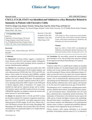 Clinics of Surgery
Research Article ISSN: 2638-1451 Volume 6
CXCL1, CCL20, STAT1 was Identified and Validated as a Key Biomarker Related to
Immunity in Patients with Ulcerative Colitis
Wendi Xu, Dongju Long, Shapaer Tiannake, Yuhong Jiang, Tong Han, Xiaobo Wang, and Kuijie Liu*
Department of General Surgery, The Second Xiangya Hospital, Central South University, No.139 Middle Renmin Road, Changsha,
Hunan 410011, P.R. China
*
Corresponding author:
Kuijie Liu,
Department of General Surgery, The Second
Xiangya Hospital, Central South University,
No.139 Middle Renmin Road, Changsha, Hunan
410011, P.R. China, E-mail: liukuijie@csu.edu.cn
Received: 17 Nov 2021
Accepted: 16 Dec 2021
Published: 21 Dec 2021
J Short Name: COS
Copyright:
©2021 Kuijie Liu. This is an open access article distribut-
ed under the terms of the Creative Commons Attribution
License, which permits unrestricted use, distribution, and
build upon your work non-commercially.
Citation:
Kuijie Liu, CXCL1, CCL20, STAT1 was Identified and
Validated as a Key Biomarker Related to Immunity in Pa-
tients with Ulcerative Colitis. Clin Surg. 2021; 6(13): 1-29
Keywords:
Ulcerative colitis; Immune-related gene; WGCAN;
Biomarker
1. Abstract
1.1. Bacground: Growing evidence suggests a correlation be-
tween ulcerative colitis (UC) and immune markers. Pathogenesis
of UC was not yet been clearly elucidated, and few researches on
immune-related biomarkers published.
1.2. Method: We extracted gene expression profiles from GEO
database, immune-related genes from the Immport database, and
colon adenocarcinoma (COAD) data from TCGA and GTEx da-
tabases. Linear models for microarray data (LIMMA), weighted
gene co-expression network analysis (WGCNA) and multiple al-
gorithms were used to identify HUB genes. We performed gene
expression analysis, principal component analysis (PCA) and re-
ceiver operating characteristic (ROC) analysis on the HUB genes
to identify diagnostic ability of biomarkers. UC samples were
stratified into high and low expression groups, and we conduct-
ed Correlation analysis and GSEA analysis between two groups.
CIBERSORT algorithm was adopted to analyze the immune infil-
tration between UC and normal samples.
1.3. Result: We identified CXCL1, CCL20, and STAT1 as three
key biomarkers related to UC immunity. Compared to normal sam-
ples, CXCL1, CCL20 and STAT1 were highly expressed in colon
adenocarcinoma (COAD) samples. B cells naive, Plasma cells, T
cells CD4 Memory activated, NK cells resting, Macrophages M0,
Macrophages M1, Dendritic cells activated, Mast Cells activated,
and Neutrophils were significantly higher in UC samples than nor-
mal samples. (p < 0.05).
1.4. Conclusion: We successfully screened the immune-related
gene biomarkers of UC, thus provided some innovative thinking
for the diagnosis and related immunotherapy of UC patients.
2. Introduction
Ulcerative colitis (UC), as a global disease, displays an ascending
worldwide incidence [1]. An epidemiological report revealed that
incidence rate in some countries had exceeded 0.3% till 2018 and
was still increasing [2]. Being a chronic inflammatory disease, UC
makes involved the colon in any aspect from mucosal inflamma-
tion in the rectum to an extended proximal invasion in a continuous
manner, with its characteristically alternating periods of relapse
and remitting mucosal inflammation. Typical symptoms present as
bloody diarrhoea, abdominal pain, faecal urgency, and tenesmus
[3, 4]. The onset of UC peaks between the ages of 30 and 40 [5].
The pathogenesis of UC is multifactorial, including genetic predis-
position, epithelial barrier defects, dysregulated immune respons-
es, and environmental factors. Gastrointestinal tract (GI tract)
plays a paramount part in maintaining immune homeostasis. The
maintenance of homeostasis in the intestinal mucosa requires the
stable activity of innate and adaptive immune cells coordinating.
Mucosal barrier defect is correlating to UC, once the delicate bal-
ance between tolerance and inflammation of the gastrointestinal
immune system is broken, a sustained and uninhibited inflamma-
tory response will be triggered by the gut microbiota [6, 7].
Chronic ulcerative colitis exposes individuals to an increased
possibility of developing colorectal cancer [8, 9]. As indicated in
clinicsofsurgery.com 1
 