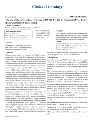 Clinics of Oncology
clinicsofoncology.com 1
Research Article ISSN: 2640-1037 Volume 6
The Use of the Infrared Laser Therapy of 890-910 NM for the Treatment Breast Cancer
(Experimental and Clinical Study)
Vladimir A. Mikhaylov*
Eternity Medicine Institute, Dubai, United Arab Emirates
*
Corresponding author:
Vladimir A. Mikhaylov,
Eternity Medicine Institute, Dubai, United
Arab Emirates, E-mail: mlasass@mail.ru
Received: 08 Feb 2022
Accepted: 15 Feb 2022
Published: 22 Feb 2022
J Short Name: COO
Copyright:
©2022 Vladimir A. Mikhaylov. This is an open access ar-
ticle distributed under the terms of the Creative Commons
Attribution License, which permits unrestricted use, distri-
bution, and build upon your work non-commercially.
Citation:
Vladimir A. Mikhaylov, The Use of the Infrared Laser
Therapy of 890-910 NM for the Treatment Breast Cancer
(Experimental and Clinical Study).
Clin Onco. 2022; 6(1): 1-20
Keywords:
Breast Cancer; 10 Years Results; Low Level
Laser Therapy (LLLT); Experimental Tumors;
Chemotherapy; Photodynamic Therapy
1. Abstract
The experimental studies were conducted with Walker's carcino-
sarcoma n256 (from the U.S.A. bank), cancer of the mammary
gland (RMK-1). Spontaneous –mice with mammary glands cancer
(type B). The tasks were as follows: to study the effect of different
doses LLLT on the growth of experimental tumors. Evaluation of
the effectiveness by applying LLLT in combination with various
chemotherapeutic agents (vincristin, 5-Fu, ciclophosphan). Re-
search of LLLR effect on different types of tumors show that this
treatment can be used for tumors-statistic effect and for increasing
life-span in animals. Applying LLLR in combination with chemo-
therapeutic agents causes tumors-static action. The most effective
combination was LLLT + vincristin which caused the inhibition of
tumor growth in Walker's carcinosarcoma-by 92,87%, in RMK-1
- by 90,29% in comparing to controls. The combination of LLLT
with HpD showed - the effect of laser therapy takes place in 30
min before the irradiation and is accompanied by a sharp reduction
of the preparation's accumulation in the tumor cells.
During research all patients were split into three groups. First
group included 41 patients with breast cancer (II-III st.) that ex-
posed to LLLT irradiation before surgery operation. Second group
contain 38 patients with breast cancer (III-IV st.) that exposed to
LLLT irradiation during postoperative period. Trird group contain
57 patients with breast cancer (IV st.) exposing LLLT irradiatin
without surgery investigation. Observ of resaults stated decreasing
of postoperative complication, stimulation of immune system, im-
proving the quality of life and increasing the live-span. Using the
most effective LLL treatment regiment, therapeutic pathomorpho-
sis of the IIIrd degree was detected more than 50% tumor paren-
chyma disappeared due to necrotic and fibrotic tissues.
2. Introduction
Research into influence of LLLT on oncologic patients started in
1988 [1 ,2, 3]. The mechanisms and principles of using LLLT in
this category of patients were studied (4,5,6,7,8,). The effect of
LLLT on the immune system of cancer patients was investigated
(2,9,10).
Now we have an experience of applicating LLLT on great amount
of patients (more than 800) with the confirmed diagnosis of cancer
at different stages (11). The main studies were conducted for can-
cer of the stomach (1,3,11, 12), colon (1,3, 11), rectum (1,3,11),
esophagus (11, 13,14) and breast cancer (11,15,16,17, 18,19). The
best results were obtained in the treatment of breast cancer.
Experimental studies were carried out on various types of breast
cancer in vivo on mice and rats. The effect of different doses of
LLLT on tumor growth was studied (20). We were looking for
the most effective schemes of using LLLT with various groups of
chemotherapy drugs (21,22,23,24). The possibility of using LLLT
with photodynamic therapy was studied (25).
During clinical part of research all patients (136) were divided on
3 groups.
First group – LLLT was performed in patients with breast cancer
before surgery – 41 patients (II-III st.).
Second group – LLLT was performed in patients with breast can-
cer in postoperative period- 38 patients (III-IV st.).
Third group – Patients (IV st) that were treated only by LLLT –
57.
 