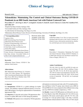 Clinics of Surgery
Research Article Volume 4
ISSN 2638-1451
Telemedicine: Maintaining The Control and Clinical Outcomes During COVID-19
Pandemic in an IBD South American Unit with Patient Centered Care
Pérez-Jeldres T1,2*
, de la Vega A1
, Silva V1
, Arriagada E1
, Escobar S1
, Estela R1
, Ascui G3
, Barrera A1
, Lobos MA2
, Sandborn WJ4
,
and Collins AE4*
1
Hospital San Borja-Arriarán, Santiago, Chile
2
Universidad Católica de Chile, Santiago, Chile
3
La Jolla Institute for Immunology, San Diego, CA, USA
4
Inflammatory Bowel Disease Center, Division of Gastroenterology, University of California, San Diego, CA, USA
*Corresponding author:
Angelina Collins,
IBD Gastroenterology Nurse Practitioner.
Inflammatory Bowel Disease Center,
Division of Gastroenterology, University of
California, San Diego, La Jolla, CA,
United States. E-mail: aecollins@ucsd.edu
Tamara Pérez-Jeldres,
Translational IBD, Inflammatory Bowel Disease
Center, Division of Gastroenterology, Hospital
San Borja Arriarán, Universidad Católica de
Chile, E-mail: tamaperez@hotmail.com
Received: 30 Nov 2020
Accepted: 22 Dec 2020
Published: 28 Dec 2020
Copyright:
©2020 Pérez-Jeldres T et al. This is an open access article
distributed under the terms of the Creative Commons At-
tribution License, which permits unrestricted use, distribu-
tion, and build upon your work non-commercially.
Citation:
Pérez-Jeldres T, Telemedicine: Maintaining The Control
and Clinical Outcomes During COVID-19 Pandemic in
an IBD South American Unit with Patient Centered Care.
Clinics of Surgery. 2020; 4(3): 1-9.
Author Contributions:
TPJ, AEC, WJS, VS, ADV, EA, and MAL for study con-
cept and design; TPJ, AEC, WJS for drafting of manu-
script; TPJ, ADV, VS, EA, SE, RS for data acquisition;
TPJ, ADV for analysis and interpretation of the data; TPJ,
GA statistical analysis; WJS, AEC, MAL, TPJ for critical
revision of manuscript. TPJ and AEC, are Co-principal
investigator.
Abbreviations:
IBD: Inflammatory Bowel Disease; UC: Ulcerative
Colitis; CD: Crohn’s Disease; TM: Telemedicine;
EIMs: Extra-Intestinal Manifestations; PMS: Partial
Mayo Score; HBI: Harvey Bradshaw Index; PCR:
Polymerase Chain Reaction.
Keywords:
Inflammatory Bowel Disease; COVID-19; Tele-
medicine; South America
1. Abstract
1.1. Introduction: COVID-19 is a global challenge for health
systems. The pandemic impacted traditional practice of our hos-
pital's IBD program, favoring the implementation of telemedicine
appointments (TM).
1.2. Objectives: To describe and evaluate TM appointment effec-
tiveness in a public IBD center in Chile during the pandemic.
1.3. Methods: IBD patients were evaluated by TM through phone
calls (patients in remission) and video calls (VC) (complicated dis-
ease and flares). In the VC group, mean clinical scores (HBI for
CD and PMS for UC) were compared at three different times using
one-way ANOVA for multiple comparisons, p <0.05.
1.4. Results: A total of 439 IBD patients are followed in our cen-
ter. From March to July 2020, 204 patients (UC 163; CD 41) were
attended by 388 remote controls (phone calls 207, VC 181), with
an average of 2 visits per patient (range 1-10). Only 3 remotely
attended patients refused attention (3/204); 78% (157/201) stayed
clinicsofsurgery.com 1
 