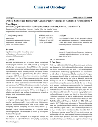 Clinics of Oncology
Case Report ISSN: 2640-1037 Volume 6
Optical Coherence Tomography Angiography Findings in Radiation Retinopathy: A
Case Report
Ammari W1*
, Zaghdoudi A1
, Berriche O2
, Mbarek S1
, Abid F1
, Khairallah M1
, Mahmoud A1
and Messaoud R1
1
Department of Ophthalmology, University Hospital Taher Sfar Mahdia, Tunisia
2
Department of Medicine Internal, University Hospital Taher Sfar Mahdia, Tunisia
*
Corresponding author:
Wafa Ammari,
Department of Ophthalmology, University
Hospital Taher Sfar Mahdia, Tunisia,
E-mail: wafa.ammari@yahoo.fr
Received: 11 Jun 2022
Accepted: 21 Jun 2022
Published: 27 Jun 2022
J Short Name: COO
Copyright:
©2022 Ammari W. This is an open access article distrib-
uted under the terms of the Creative Commons Attribution
License, which permits unrestricted use, distribution, and
build upon your work non-commercially.
Citation:
Ammari W, Optical Coherence Tomography Angiography
Findings in Radiation Retinopathy: A Case Report. Clin
Onco. 2022; 6(7): 1-8
Keywords:
Superficial retinal capillary plexus; Deep retinal
capillary plexus; Ischemic cascade; Radiation
retinopathy; OCT angiography
clinicsofoncology.com 1
1. Abstract
We report the observation of a 31-year-old patient followed for
nasopharyngeal carcinoma since 2009, treated by locoregional
radiotherapy, with a cumulative dose of 70 Grays. She presented
with a progressive decline in bilateral visual acuity. Ophthalmo-
logic examination reveals bilateral posterior subcapsular cataract,
radiation retinopathy, and optic neuropathy. The optical coherence
tomography OCT B-scan showed more pronounced macular ede-
ma in the right eye. The OCTA reveals enlargement of the central
avascular zone and loss of the deep and superficial retinal vascular
network. The patient received three consecutive monthly intravit-
real injections of anti VEGF, without improvement in visual acuity.
The aim of this case report is to study, the contribution of optical
coherence tomography angiography (OCTA) in the diagnosis of
radiation maculopathy, and attribute these changes to ischemia at
the level of the retinal vascular network.
2. Introduction
Locoregional radiotherapy is the most effective treatment against
nasopharyngeal carcinoma [1]. However late-onset sight-threaten-
ing ocular complications may occur, these include cataract, optic
neuropathy, radiation retinopathy, and ocular surface disease [2].
We report a case of radiation retinopathy in a 31-year-old female
with nasopharyngeal carcinoma (NPC), treated by locoregional
Radiation Therapy (RT).
The purpose of this case report is to analyze the findings and
the usefulness of Optical Coherence Tomography Angiography
(OCTA) in this disease.
3. Case Report
A 31-year-old female with a history of nasopharyngeal carcinoma
was diagnosed in 2009 and treated by locoregional radiotherapy.
The overall administered dose was about 75 Gy. She was present-
ed with adrenal insufficiency, hypothyroidism, and osteonecrosis
as side effects of the treatment. She has complained of progres-
sive painless loss of vision in both eyes. On examination, her
best-corrected visual acuity was 20/40 in both eyes. The ocular
motility was full, and no afferent pupillary defect was noted. A
symmetrical subcapsular cataract was found. The rest of the an-
terior segment examination was unremarkable. No vitreous cells
were noted. Fundoscopy showed microvascular changes mainly
marked by vascular tortuosity and microaneurysms, optic disc pal-
lor, and decreased foveal reflex. Fluorescein angiography was not
performed because the patient was allergic to fluorescein. Optical
Coherence Tomography in B-scan showed bilateral macular ede-
ma with a respectively central macular thickness of 532 µm in the
Right Eye (RE), and 406 µm in the Left Eye (LE). OCT Angi-
ography (OCT-A) disclosed enlargement of the central avascular
zone, and hypoperfusion of both superficial and deep retinal cap-
illary networks (Figures 1 and 2). The vessel density was reduced
to 38,12 % in the inferior macular area of the RE, and to 39,34 %
in the superior macular area of the LE. A systemic workup was
performed to rule out other causes of ischemic retinopathy (dia-
betes mellitus, blood dyscrasias, and carotid insufficiency). Based
on medical history, ocular findings, and negative systemic workup
 