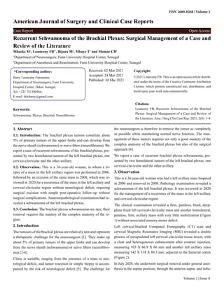 ISSN 2689-8268 Volume 2
American Journal of Surgery and Clinical Case Reports
Case Report Open Access
Volume 2 | Issue 8
Recurrent Schwannoma of the Brachial Plexus: Surgical Management of a Case and
Review of the Literature
Mhacks M1
, Lounceny FB1*
, Bijoux M2
, Mbaye T1
and Momar CB1
1
Department of Neurosurgery, Fann University Hospital Center, Senegal
2
Department of Anesthesia and Reanimation, Fann University Hospital Center, Senegal
*Corresponding author:
Barry Louncény Fatoumata,
Department of Neurosurgery, Fann University
Hospital Center, Dakar, Senegal,
Tel: +221 781390566;
E-mail: drlcbarry@gmail.com
Received: 02 Mar 2021
Accepted: 24 Mar 2021
Published: 30 Mar 2021
Copyright:
©2021 Lounceny FB. This is an open access article distrib-
uted under the terms of the Creative Commons Attribution
License, which permits unrestricted use, distribution, and
build upon your work non-commercially.
Citation:
Lounceny FB, Recurrent Schwannoma of the Brachial
Plexus: Surgical Management of a Case and Review of
the Literature.Ame J Surg Clin Case Rep. 2021; 2(8): 1-4.
Keywords:
Schwannoma; Plexus; Brachial; Neurofibroma
1. Abstract
1.1. Introduction: The brachial plexus tumors constitute about
5% of primary tumors of the upper limbs and can develop from
the nerve sheath (schwannoma) or nerve fibers (neurofibroma). We
report a case of recurrent schwannoma of the brachial plexus, pre-
sented by two homolateral tumors of the left brachial plexus, one
cervico-clavicular and the other axillary.
1.2. Observation: This is a 36-year-old woman, in whom a bi-
opsy of a mass in the left axillary region was performed in 2006,
followed by an excision of the same mass in 2008, which was re-
viewed in 2020 for a recurrence of the mass in the left axillary and
cervical-clavicular region without neurological deficit, requiring
surgical excision with simple post-operative follow-up without
surgical complications. Anatomopathological examination had re-
vealed a schwannoma of the left brachial plexus.
1.3. Conclusion: The brachial plexus schwannomas are rare, their
removal requires the mastery of the complex anatomy of the re-
gion.
2. Introduction
The tumours of the brachial plexus are relatively rare and represent
a therapeutic challenge for the neurosurgeon [1]. They make up
about 5% of primary tumors of the upper limbs and can develop
from the nerve sheath (schwannoma) or nerve fibers (neurofibro-
ma) [2-4].
Clinic is variable, ranging from the presence of a mass to neu-
rological deficit, and tumor resection or simple biopsy is accom-
panied by the risk of neurological deficit [5]. The challenge for
the neurosurgeon is therefore to remove the tumor as completely
as possible while maintaining normal nerve function. The man-
agement of these tumors requires not only a good mastery of the
complex anatomy of the brachial plexus but also of the surgical
approach [6].
We report a case of recurrent brachial plexus schwannoma, pre-
sented by two homolateral tumors of the left brachial plexus, one
cervical-clavicular and the other axillary.
3. Observation
This is a 36-year-old woman who had a left axillary mass biopsied
in 2006 and removed in 2008. Pathology examination revealed a
schwannoma of the left brachial plexus. It was reviewed in 2020
for the management of a recurrence of the mass in the left axillary
and cervical-clavicular region.
The clinical examination revealed a firm, painless, fixed, deep-
plane fixed left cervical-clavicular mass and another homolateral,
painless, firm, axillary mass with very little mobilization (Figure
1) without associated sensory-motor deficit.
Left cervical-brachial Computed Tomography (CT) scan and
cervical Magnetic Resonance Imaging (MRI) revealed a double
process of encapsulated left cervical-clavicular tissue lesion, with
a clear and heterogeneous enhancement after contrast injection,
measuring 103 X 66.9 X 66 mm and another left axillary mass
measuring 142 X 138 X 89.3 mm, adjacent to the humeral cortex
(Figure 2).
In July 2020, she underwent surgical removal under general anes-
thesia in the supine position, through the anterior supra- and infra-
 