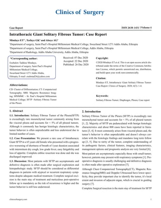 Clinics of Surgery
Case Report Volume 4
ISSN 2638-1451
Intrathoracic Giant Solitary Fibrous Tumor: Case Report
Mindaye ET1*
, Tesfaye GK2
and Aboye AG3
1
Department of surgery, Saint Paul’s Hospital Millennium Medical College, Swaziland Street 1271 Addis Ababa, Ethiopia
2
Department of surgery, Saint Paul’s Hospital Millennium Medical College, Addis Ababa, Ethiopia
3
Department of Radiology, Addis Ababa University, Addis Ababa, Ethiopia
*Corresponding author:
Esubalew Taddese Mindaye,
Department of surgery, Saint Paul’s Hospital
Millennium Medical College,
Swaziland Street 1271 Addis Ababa,
Ethiopia, E-mail: esubetad24@yahoo.com
Received: 07 Dec 2020
Accepted: 22 Dec 2020
Published: 26 Dec 2020
Copyright:
©2020 Mindaye ET et al. This is an open access article dis-
tributed under the terms of the Creative Commons Attribu-
tion License, which permits unrestricted use, distribution,
and build upon your work non-commercially.
Citation:
Mindaye ET, Intrathoracic Giant Solitary Fibrous Tumor:
Case Report. Clinics of Surgery. 2020; 4(3): 1-4.
Keywords:
Solitary Fibrous Tumor; Diaphragm, Pleura; Case report
Abbreviations:
CD: Cluster of Differentiation; CT: Computerized
Tomography; MRI: Magnetic Resonance Imag-
ing; SPHMMC – St. Paul’s Hospital Millennium
Medical College; SFTP –Solitary Fibrous Tumor
of the Pleura
1. Abstract
1.1. Introduction: Solitary Fibrous Tumor of the Pleura(SFTP)
is exceedingly rare mesenchymal tumor commonly arising from
the visceral pleura and accounts for < 5% of all pleural tumors.
Although it commonly has benign histologic characteristics, the
tumor behavior is often unpredictable and less understood due to
limited number of cases.
1.2. Case Presentation: We present a rare case of Intrathoracic
Giant SFTP in a 65 years old female who presented with a progres-
sive worsening of shortness of breath of 1year duration associated
with intermittent dry cough, low grade fever, easy fatigability and
loss of appetite. Complete enbloc resection was done and she was
discharged improved.
1.3. Discussion: Most patients with SFTP are asymptomatic and
definitive diagnosis is often made after surgical exploration and
histopathologic study. SFTP should be considered as differential
diagnosis in patients with atypical or recurrent respiratory symp-
toms despite adequate medical treatment. Complete surgical exci-
sion is the main stay of treatment and meticulous post-operative
follow up is mandatory as the risk of recurrence is higher and the
tumor behavior is still less understood.
2. Introduction
Solitary Fibrous Tumor of the Pleura (SFTP) is exceedingly rare
mesenchymal tumor and accounts for < 5% of all pleural tumors
[1, 2]. Majority of SFTP are pedunculated with benign histologic
characteristics and about 800 cases have been reported in litera-
tures [3, 4]. It most commonly arises from visceral pleura and, the
tumor’s behavior is often unpredictable and doesn’t always cor-
relate with the histologic findings and mandates long term follow
up [3, 5]. Due to rarity of the tumor, complete understanding of
its pathogenic factors, clinical features, imaging characteristics,
management options and prognostic analysis are very limited [6].
Most patient are asymptomatic especially those with small tumor;
however, patients may present with respiratory symptoms [1]. Pre-
operative diagnosis is usually challenging and definitive diagnosis
is often made after operative exploration [7].
Although Chest Computerized Tomography(CT), Magnetic Res-
onance Imaging(MRI) and Doppler Ultrasound have lower speci-
ficity, they provide important clue to identify the tumor, it’s local
extent and invasion of adjacent organ, which is crucial in guiding
surgery [7].
Complete Surgical resection is the main stay of treatment for SFTP
clinicsofsurgery.com 1
 