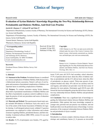 Clinics of Surgery
Research Article ISSN 2638-1451 Volume 5
Evaluation of Syrian Diabetics’ Knowledge Regarding the Two-Way Relationship Between
Periodontitis and Diabetes Mellitus, And Oral Care Practice
Jawich K1
, Dannan A2*
, Al-Kaed M3
and Talas N4
1
Department of Biochemistry, Lecturer, Faculty of Pharmacy, The International University for Science and Technology (IUST), Damas-
cus, Syrian Arab Republic
2
Department of Periodontology, Lecturer, Faculty of Dentistry, The International University for Science and Technology (IUST), Da-
mascus, Syrian Arab Republic
3
General dentist, Damascus, Syrian Arab Republic
4
Pharmacist, Damascus, Syrian Arab Republic
*Corresponding author:
Aous Dannan,
Department of Periodontology, Faculty of
Dentistry, The International University for Science
and Technology (IUST), Damascus,
Syrian Arab Republic, Tel: 00963 933300485;
E-mail: aousdannan@yahoo.com
Received: 08 Apr 2021
Accepted: 28 Apr 2021
Published: 05 May 2021
Copyright:
©2021 Dannan A, et al. This is an open access article dis-
tributed under the terms of the Creative Commons Attri-
bution License, which permits unrestricted use, distribu-
tion, and build upon your work non-commercially.
Citation:
Dannan A.et al., Evaluation of Syrian Diabetics’ Knowl-
edge Regarding the Two-Way Relationship Between Peri-
odontitis and Diabetes Mellitus, And Oral Care Practice.
Clin Surg. 2021; 5(8): 1-6
clinicsofsurgery.com 1
Keywords:
Periodontal Disease; Diabetes Mellitus; Survey; Oral
Hygiene
1. Abstract
1.1. Statement of the Problem: Periodontal disease is considered
as a serious complication of Diabetes Mellitus. Both diseases have
a bidirectional adverse association. Patient’s self-care of oral hy-
giene and awareness of periodontal complications of diabetes is an
important factor in controlling complications of diabetes.
1.2. Purpose: To evaluate awareness among Syrian diabetics
about both of periodontal manifestation of Diabetes Mellitus and
the effect of periodontitis on glucose control in addition to inves-
tigate the practice of oral care procedures and source of education
presented to them.
1.3. Materials and Method: This questionnaire-based study sam-
ple included 200 diabetics in Damascus/ Syria who used to visit
two of the centers of the Syrian Association of Diabetics for regu-
lar checkup. A self-designed and previously validated 13-question
questionnaire was employed to collect information and evaluate
awareness regarding Diabetes, periodontal diseases, and their rela-
tionship. A statistical software (IBM: SPSS, version 21) was used
to analyze data.
1.4. Results: 51.5% of participants were females, 27% aged be-
tween 51-60 years old 24.5% had secondary school education,
57.5% of patients did not know about the effect of diabetes mel-
litus on periodontists and the 61% did not know about the effect
of periodontitis on glucose control. Thirty-nine percent of par-
ticipants brushed once daily, 45% did not use auxiliary tools for
oral hygiene, and medical care providers were the best source of
education for most patients. Participants aged (20-30 years old)
formed the least knowledgeable group that did not know about the
two-way relationship between Diabetes Mellitus and periodontal
complications.
1.5. Conclusion: There was a significant lack of knowledge re-
garding the bidirectional relation between Diabetes Mellitus and
periodontitis. Older patients had more knowledge compared to
younger ones, personal oral care practice was moderate, and oral
health providers were the preferred source of knowledge.Aserious
promotion of the reciprocal relationship between Diabetes Melli-
tus and periodontitis in Syria is needed.
2. Introduction
Periodontitis is a chronic complex infectious disease with several
etiologic and contributory factors [1]. It presents an irreversible
 