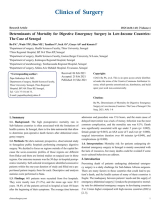 Clinics of Surgery
Research Article Volume 4
ISSN 2638-1451
Determinants of Mortality for Digestive Emergency Surgery in Low-Income Countries:
The Case of Senegal
Ba PA1*
, Wade TM2
, Diao ML3
, Tandian F4
, Seck AV5
, Gueye AS6
and Konate I3
1
Department of surgery, Health Sciences Faculty, Thies University, Senegal
2
Thies Regional Hospital, BP 34A Thies RP, Senegal
3
Department of surgery, Health Sciences Faculty, Gaston Berger University, St Louis, Senegal
4
Department of surgery, Kedougou Regional Hospital, Senegal
5
Department of anesthesiology, Tambacounda Regional Hospital, Senegal
6
Department of surgery, Abdou Aziz Dabakh Hospital, Tivaouane, Senegal
*Corresponding author:
Papa Abdoulaye BA, MD,
Department of surgery, Health Sciences Faculty,
Thies University, Senegal, Thies Regional
Hospital, BP 34A Thies RP, Senegal,
Tel: +221 77 551 60 75,
E-mail: papeablayeba@yahoo.fr
Received: 06 Feb 2021
Accepted: 25 Feb 2021
Published: 01 Mar 2021
Copyright:
©2021 Ba PA, et al. This is an open access article distribut-
ed under the terms of the Creative Commons Attribution Li-
cense, which permits unrestricted use, distribution, and build
upon your work non-commercially.
Citation:
Ba PA, Determinants of Mortality for Digestive Emergency
Surgery in Low-Income Countries: The Case of Senegal. Clin
Surg. 2021; 4(9): 1-8
clinicsofsurgery.com 1
1. Summary
1.1. Background: The high postoperative mortality rate in
Sub-Saharan countries is often associated with the limitations of
health systems. In Senegal, there is few data nationwide that allow
to determine post-operative death factors after abdominal emer-
gency surgery.
1.2. Methods: We did a national, prospective, observational study
in Senegalese public hospitals performing emergency digestive
surgery. We decided to focus on regions outside of the capital be-
cause the socio-economic profiles of those regions are different
from Dakar and there are limited studies on surgical care in those
regions. Our outcome measure was the 30 days in-hospital postop-
erative mortality. Self-selected investigators identified consecutive
patients within the one-year duration of study and filled out a pa-
per-based patient inquiry form for each. Descriptive and analysis
statistics were performed in Stata.
1.3. Findings: 601 patients were recruited from five hospitals.
They were mostly men (71.2%), and the mean age were 30·2
years. 54.4% of the patients arrived in hospital at least 48 hours
after the beginning of their symptoms. The average time between
admission and procedure was 15.6 hours, and the main cause of
delayed intervention was a lack of money. Infection was the most
common complication, and the mortality rate was 8.5%. Death
was significantly associated with age under 5 years (p= 0.002),
female gender (p=0.003), an ASA score of 3 and over (p= 0.000),
surgical intervention duration over 60 minutes (p=0.049), and
complications (p=0.000).
1.4. Interpretation: Mortality risk for patients undergoing ab-
dominal emergency surgery in Senegal is mainly associated with
the lack of resources, but many deaths could be avoided if some
socio-cultural behaviors are address.
2. Introduction
Preventing death of patients undergoing abdominal emergen-
cy surgery is a daily challenge for Sub-Sahara African surgeons.
There are many factors in these countries that could lead to pa-
tient’s death, and the health system of many of these countries is
fragile. The inadequacy between patients’ needs and the supply of
emergency abdominal surgery [1] makes the postoperative mortal-
ity rate for abdominal emergency surgery in developing countries
2 to 3 times higher compared with high-income countries (HICs)
[2, 3].
 