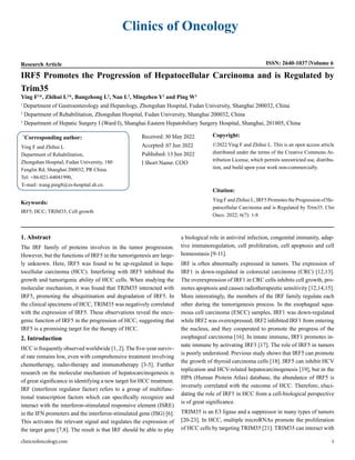 Clinics of Oncology
Research Article ISSN: 2640-1037 Volume 6
IRF5 Promotes the Progression of Hepatocellular Carcinoma and is Regulated by
Trim35
Ying F1
*, Zhihui L2
*, Bangzhong L2
, Nan L3
, Mingzhen Y2
and Ping W2
1
Department of Gastroenterology and Hepatology, Zhongshan Hospital, Fudan University, Shanghai 200032, China
2
Department of Rehabilitation, Zhongshan Hospital, Fudan University, Shanghai 200032, China
3
Department of Hepatic Surgery I (Ward I), Shanghai Eastern Hepatobiliary Surgery Hospital, Shanghai, 201805, China
*
Corresponding author:
Ying F and Zhihui L
Department of Rehabilitation,
Zhongshan Hospital, Fudan University, 180
Fenglin Rd, Shanghai 200032, PR China.
Tel: +86-021-64041990,
E-mail: wang.ping8@zs-hospital.sh.cn.
Received: 30 May 2022
Accepted: 07 Jun 2022
Published: 13 Jun 2022
J Short Name: COO
Copyright:
©2022 Ying F and Zhihui L. This is an open access article
distributed under the terms of the Creative Commons At-
tribution License, which permits unrestricted use, distribu-
tion, and build upon your work non-commercially.
Citation:
Ying F and Zhihui L, IRF5 Promotes the Progression of He-
patocellular Carcinoma and is Regulated by Trim35. Clin
Onco. 2022; 6(7): 1-8
Keywords:
IRF5; HCC; TRIM35; Cell growth
clinicsofoncology.com 1
1. Abstract
The IRF family of proteins involves in the tumor progression.
However, but the functions of IRF5 in the tumorigenesis are large-
ly unknown. Here, IRF5 was found to be up-regulated in hepa-
tocellular carcinoma (HCC). Interfering with IRF5 inhibited the
growth and tumorigenic ability of HCC cells. When studying the
molecular mechanism, it was found that TRIM35 interacted with
IRF5, promoting the ubiquitination and degradation of IRF5. In
the clinical specimens of HCC, TRIM35 was negatively correlated
with the expression of IRF5. These observations reveal the onco-
genic function of IRF5 in the progression of HCC, suggesting that
IRF5 is a promising target for the therapy of HCC.
2. Introduction
HCC is frequently observed worldwide [1, 2]. The five-year surviv-
al rate remains low, even with comprehensive treatment involving
chemotherapy, radio-therapy and immunotherapy [3-5]. Further
research on the molecular mechanism of hepatocarcinogenesis is
of great significance in identifying a new target for HCC treatment.
IRF (interferon regulator factor) refers to a group of multifunc-
tional transcription factors which can specifically recognize and
interact with the interferon-stimulated responsive element (ISRE)
in the IFN promoters and the interferon-stimulated gene (ISG) [6].
This activates the relevant signal and regulates the expression of
the target gene [7,8]. The result is that IRF should be able to play
a biological role in antiviral infection, congenital immunity, adap-
tive immunoregulation, cell proliferation, cell apoptosis and cell
homeostasis [9-11].
IRF is often abnormally expressed in tumors. The expression of
IRF1 is down-regulated in colorectal carcinoma (CRC) [12,13].
The overexpression of IRF1 in CRC cells inhibits cell growth, pro-
motes apoptosis and causes radiotherapeutic sensitivity [12,14,15].
More interestingly, the members of the IRF family regulate each
other during the tumorigenesis process. In the esophageal squa-
mous cell carcinoma (ESCC) samples, IRF1 was down-regulated
while IRF2 was overexpressed; IRF2 inhibited IRF1 from entering
the nucleus, and they cooperated to promote the progress of the
esophageal carcinoma [16]. In innate immune, IRF1 promotes in-
nate immune by activating IRF3 [17]. The role of IRF5 in tumors
is poorly understood. Previous study shows that IRF5 can promote
the growth of thyroid carcinoma cells [18]. IRF5 can inhibit HCV
replication and HCV-related hepatocarcinogenesis [19], but in the
HPA (Human Protein Atlas) database, the abundance of IRF5 is
inversely correlated with the outcome of HCC. Therefore, eluci-
dating the role of IRF5 in HCC from a cell-biological perspective
is of great significance.
TRIM35 is an E3 ligase and a suppressor in many types of tumors
[20-23]. In HCC, multiple microRNAs promote the proliferation
of HCC cells by targeting TRIM35 [21]. TRIM35 can interact with
 