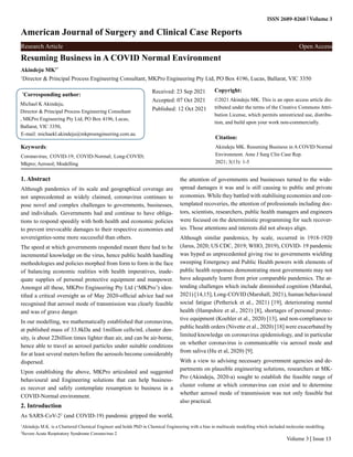 Resuming Business in A COVID Normal Environment
Akindeju MK1*
1
Director & Principal Process Engineering Consultant, MKPro Engineering Pty Ltd, PO Box 4196, Lucas, Ballarat, VIC 3350
*
Corresponding author:
Michael K Akindeju,
Director & Principal Process Engineering Consultant
, MKPro Engineering Pty Ltd, PO Box 4196, Lucas,
Ballarat, VIC 3350,
E-mail: michaekl.akindeju@mkproengineering.com.au
Received: 23 Sep 2021
Accepted: 07 Oct 2021
Published: 12 Oct 2021
Copyright:
©2021 Akindeju MK. This is an open access article dis-
tributed under the terms of the Creative Commons Attri-
bution License, which permits unrestricted use, distribu-
tion, and build upon your work non-commercially.
Citation:
Akindeju MK. Resuming Business in A COVID Normal
Environment. Ame J Surg Clin Case Rep.
2021; 3(13): 1-5
American Journal of Surgery and Clinical Case Reports
ISSN 2689-8268 Volume 3
Research Article Open Access
Volume 3 | Issue 13
Keywords:
Coronavirus; COVID-19; COVID-Normal; Long-COVID;
Mkpro; Aerosol; Modelling
1. Abstract
Although pandemics of its scale and geographical coverage are
not unprecedented as widely claimed, coronavirus continues to
pose novel and complex challenges to governments, businesses,
and individuals. Governments had and continue to have obliga-
tions to respond speedily with both health and economic policies
to prevent irrevocable damages to their respective economies and
sovereignties-some more successful than others.
The speed at which governments responded meant there had to be
incremental knowledge on the virus, hence public health handling
methodologies and policies morphed from form to form in the face
of balancing economic realities with health imperatives, inade-
quate supplies of personal protective equipment and manpower.
Amongst all these, MKPro Engineering Pty Ltd (‘MKPro’) iden-
tified a critical oversight as of May 2020-official advice had not
recognised that aerosol mode of transmission was clearly feasible
and was of grave danger.
In our modelling, we mathematically established that coronavirus,
at published mass of 33.8kDa and 1million cells/mL cluster den-
sity, is about 22billion times lighter than air, and can be air-borne,
hence able to travel as aerosol particles under suitable conditions
for at least several meters before the aerosols become considerably
dispersed.
Upon establishing the above, MKPro articulated and suggested
behavioural and Engineering solutions that can help business-
es recover and safely contemplate resumption to business in a
COVID-Normal environment.
2. Introduction
As SARS-CoV-22
(and COVID-19) pandemic gripped the world,
the attention of governments and businesses turned to the wide-
spread damages it was and is still causing to public and private
economies. While they battled with stabilising economies and con-
templated recoveries, the attention of professionals including doc-
tors, scientists, researchers, public health managers and engineers
were focused on the deterministic programming for such recover-
ies. Those attentions and interests did not always align.
Although similar pandemics, by scale, occurred in 1918-1920
(Jarus, 2020; US CDC, 2019; WHO, 2019), COVID- 19 pandemic
was hyped as unprecedented giving rise to governments wielding
sweeping Emergency and Public Health powers with elements of
public health responses demonstrating most governments may not
have adequately learnt from prior comparable pandemics. The at-
tending challenges which include diminished cognition (Marshal,
2021) [14,15], Long-COVID (Marshall, 2021), human behavioural
social fatigue (Petherick et al., 2021) [19], deteriorating mental
health (Hampshire et al., 2021) [8], shortages of personal protec-
tive equipment (Koehler et al., 2020) [13], and non-compliance to
public health orders (Nivette et al., 2020) [18] were exacerbated by
limited knowledge on coronavirus epidemiology, and in particular
on whether coronavirus is communicable via aerosol mode and
from saliva (Hu et al, 2020) [9].
With a view to advising necessary government agencies and de-
partments on plausible engineering solutions, researchers at MK-
Pro (Akindeju, 2020-a) sought to establish the feasible range of
cluster volume at which coronavirus can exist and to determine
whether aerosol mode of transmission was not only feasible but
also practical.
1
Akindeju M.K. is a Chartered Chemical Engineer and holds PhD in Chemical Engineering with a bias in multiscale modelling which included molecular modelling.
2
Severe Acute Respiratory Syndrome Coronavirus 2
 