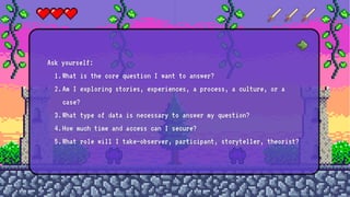 Ask yourself:
1.What is the core question I want to answer?
2.Am I exploring stories, experiences, a process, a culture, or a
case?
3.What type of data is necessary to answer my question?
4.How much time and access can I secure?
5.What role will I take—observer, participant, storyteller, theorist?
 