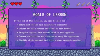 By the end of this session, you will be able to:
Define each of the five qualitative approaches
Explain the main purpose and focus of each method
Recognize typical data sources used in each approach
Compare similarities and differences among the approaches
Identify which approach best fits a given research question
GOALS OF LESSON
 