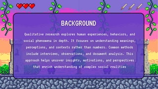 BACKGROUND
Qualitative research explores human experiences, behaviors, and
social phenomena in depth. It focuses on understanding meanings,
perceptions, and contexts rather than numbers. Common methods
include interviews, observations, and document analysis. This
approach helps uncover insights, motivations, and perspectives
that enrich understanding of complex social realities
 