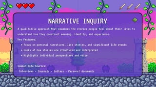 A qualitative approach that examines the stories people tell about their lives to
understand how they construct meaning, identity, and experience.
Key Features:
Focus on personal narratives, life stories, and significant life events
Looks at how stories are structured and interpreted
Highlights individual perspectives and voice
Common Data Sources:
Interviews • Journals • Letters • Personal documents
NARRATIVE INQUIRY
 