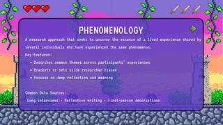 A research approach that seeks to uncover the essence of a lived experience shared by
several individuals who have experienced the same phenomenon.
Key Features:
Describes common themes across participants’ experiences
Brackets or sets aside researcher biases
Focuses on deep reflection and meaning
Common Data Sources:
Long interviews • Reflective writing • First-person descriptions
PHENOMENOLOGY
 