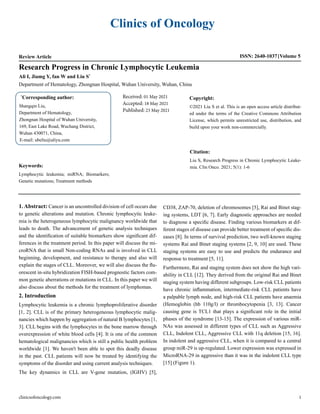 Clinics of Oncology
Review Article ISSN: 2640-1037 Volume 5
Ali I, Jiamg Y, fan W and Liu S*
Department of Hematology, Zhongnan Hospital, Wuhan University, Wuhan, China
Research Progress in Chronic Lymphocytic Leukemia
*
Corresponding author:
Shangqin Liu,
Department of Hematology,
Zhongnan Hospital of Wuhan University,
169, East Lake Road, Wuchang District,
Wuhan 430071, China,
E-mail: ubeliu@aliyu.com
Received: 01 May 2021
Accepted: 18 May 2021
Published: 23 May 2021
Copyright:
©2021 Liu S et al. This is an open access article distribut-
ed under the terms of the Creative Commons Attribution
License, which permits unrestricted use, distribution, and
build upon your work non-commercially.
Citation:
Liu S, Research Progress in Chronic Lymphocytic Leuke-
mia. Clin Onco. 2021; 5(1): 1-6
clinicsofoncology.com 1
Keywords:
Lymphocytic leukemia; miRNA; Biomarkers;
Genetic mutations; Treatment methods
1. Abstract: Cancer is an uncontrolled division of cell occurs due
to genetic alterations and mutation. Chronic lymphocytic leuke-
mia is the heterogeneous lymphocytic malignancy worldwide that
leads to death. The advancement of genetic analysis techniques
and the identification of suitable biomarkers show significant dif-
ferences in the treatment period. In this paper will discuss the mi-
croRNA that is small Non-coding RNAs and is involved in CLL
beginning, development, and resistance to therapy and also will
explain the stages of CLL. Moreover, we will also discuss the flu-
orescent in-situ hybridization FISH-based prognostic factors com-
mon genetic aberrations or mutations in CLL. In this paper we will
also discuss about the methods for the treatment of lymphomas.
2. Introduction
Lymphocytic leukemia is a chronic lymphoproliferative disorder
[1, 2]. CLL is of the primary heterogeneous lymphocytic malig-
nancies which happen by aggregation of natural B lymphocytes [1,
3]. CLL begins with the lymphocytes in the bone marrow through
overexpression of white blood cells [4]. It is one of the common
hematological malignancies which is still a public health problem
worldwide [1]. We haven't been able to spot this deadly disease
in the past. CLL patients will now be treated by identifying the
symptoms of the disorder and using current analysis techniques.
The key dynamics in CLL are V-gene mutation, (IGHV) [5],
CD38, ZAP-70, deletion of chromosomes [5], Rai and Binet stag-
ing systems, LDT [6, 7]. Early diagnostic approaches are needed
to diagnose a specific disease. Finding various biomarkers at dif-
ferent stages of disease can provide better treatment of specific dis-
eases [8]. In terms of survival prediction, two well-known staging
systems Rai and Binet staging systems [2, 9, 10] are used. These
staging systems are easy to use and predicts the endurance and
response to treatment [5, 11].
Furthermore, Rai and staging system does not show the high vari-
ability in CLL [12]. They derived from the original Rai and Binet
staging system having different subgroups. Low-risk CLL patients
have chronic inflammation, intermediate-risk CLL patients have
a palpable lymph node, and high-risk CLL patients have anaemia
(Hemoglobin (hb 110g/l) or thrombocytopenia [3, 13]. Cancer
causing gene is TCL1 that plays a significant role in the initial
phases of the syndrome [13-15]. The expression of various miR-
NAs was assessed in different types of CLL such as Aggressive
CLL, Indolent CLL, Aggressive CLL with 11q deletion [15, 16].
In indolent and aggressive CLL, when it is compared to a central
group miR-29 is up-regulated. Lower expression was expressed in
MicroRNA-29 in aggressive than it was in the indolent CLL type
[15] (Figure 1).
 