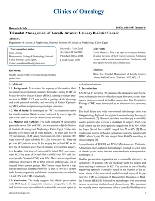 Clinics of Oncology
Research Article ISSN: 2640-1037 Volume 6
Trimodal Management of Locally Invasive Urinary Bladder Cancer
Abbas SA*
Department of Urology & Nephrology, National Institute of Urology & Nephrology, Cairo, Egypt
*
Corresponding author:
Sami AAbbas,
Department of Urology & Nephrology, National
Cancer Institute, Cairo, Egypt,
E-mail: samiahmedabbas@yahoo.com
Received: 17 May 2022
Accepted: 02 Jun 2022
Published: 08 Jun 2022
J Short Name: COO
Copyright:
©2022 Abbas SA. This is an open access article distribut-
ed under the terms of the Creative Commons Attribution
License, which permits unrestricted use, distribution, and
build upon your work non-commercially.
Citation:
Abbas SA, Trimodal Management of Locally Invasive
Urinary Bladder Cancer. Clin Onco. 2022; 6(7): 1-7
Keywords:
Bladder cancer; MIBC; Trimodal therapy; Bladder
preservation
clinicsofoncology.com 1
1. Abstract
1.1. Background: To evaluate the response of the modern blad-
der-preservation treatment modality; Trimodal Therapy (TMT) in
Muscle-Invasive Bladder Cancer (MIBC). Aiming at bladder pres-
ervation in MIBC, TMT was to offer a quality- of-life advantage
and avoid potential morbidity and mortality of Radical Cystecto-
my (RC) without compromising oncologic outcomes.
1.2. Aim of Study: To investigate the TMT as a treatment option
for muscle-invasive bladder cancer confirmed by cancer- specific
and overall survival rates in two different institutes.
1.3. Material and Methods: The study included 64 consecutive
patients between 2008 and 2013, and was conducted at the Nation-
al Institute of Urology and Nephrology, Cairo, Egypt. Forty- nine
patients were males and 15 were females. The mean age was 61
±9 years (range, 34-82 years). Sixty-nine per cent of patients (44)
were below 65 years old while 31% (20) were above 65. Sixty-six
per cent (42 patients) were fit for surgery but refused RC as the
first line of treatment and 34% (22 patients) were unfit for surgery.
1.4. Results: One-third of patients (20) failed TMT and under-
went RC. Five years of Overall Survival (OS) was 57% and Dis-
ease-Specific Survival (DSS) was 61%. There was no significant
difference observed in OS or DSS between different age, sex or
surgical fitness patient groups. The Tumour stage showed a sig-
nificant statistical difference between T2 and T3 (p<0.05). Lymph
node disease progression and distant - metastasis were recorded in
13 and 10% with TMT respectively.
1.5. Conclusion: This study suggests that bladder preservation
with TMT leads to acceptable outcomes comparable with RC
and therefore may be considered a reasonable treatment option in
well-selected patients.
2. Introduction
RADICAL Cystectomy (RC) remains the standard of care for pa-
tients with muscle-invasive bladder cancer. However, several ther-
apeutic strategies aimed at bladder preservation like Trimodality
Therapy (TMT) were introduced as an alternative to cystectomy
[1].
The local failure rate with conventional radiotherapy alone was
disappointingly high and this approach as monotherapy has largely
been abandoned [2]. However, radiation monotherapy was initially
used in patients who were not a candidate for surgery. The 5-year
local control rate for those patients ranged from 30 to 40% while
the 5-year Overall Survival (0S) ranged from 25 to 40% [3]. These
results were inferior to those of cystectomy series for patients with
MIBC where 5-year 0S rates ranged from 40-60% according to
clinical staging [4].
A combination of TURBT and MVAC (Methotrexate, Vinblastin,
Adriamycin and Cisplatin) chemotherapy resulted in lower rates
of bladder preservation than that associated with accompaniedra-
diotherapy [я.
Bladder preservation approaches are a reasonable alternative to
cystectomy for patients who are medically unfit for surgery and
those seeking a substitute for RC. The decision to use a bladder
preserving approach is partially based on the location of the tu-
mour, status of the uninvolved urothelium and status of the pa-
tient [6]. TMT is composed of Transurethral Resection of Blad-
der Tumour (TURBT) followed by radiotherapy with concurrent
tumour sensitizing cisplatin-based chemotherapy. This technique
has recently shown improvement in local control of bladder cancer
 