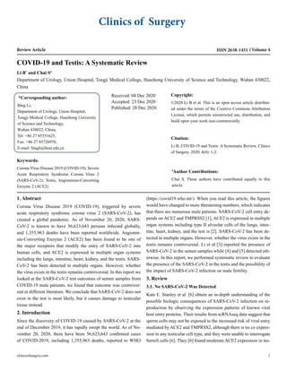 Clinics of Surgery
Review Article Volume 4
ISSN 2638-1451
COVID-19 and Testis: A Systematic Review
Li B*
and Chai S#
Department of Urology, Union Hospital, Tongji Medical College, Huazhong University of Science and Technology, Wuhan 430022,
China
*Corresponding author:
Bing Li,
Department of Urology, Union Hospital,
Tongji Medical College, Huazhong University
of Science and Technology,
Wuhan 430022, China,
Tel: +86 27 85351625,
Fax: +86 27 85726970,
E-mail: bingli@hust.edu.cn
Received: 04 Dec 2020
Accepted: 23 Dec 2020
Published: 28 Dec 2020
Copyright:
©2020 Li B et al. This is an open access article distribut-
ed under the terms of the Creative Commons Attribution
License, which permits unrestricted use, distribution, and
build upon your work non-commercially.
Citation:
Li B, COVID-19 and Testis: A Systematic Review. Clinics
of Surgery. 2020; 4(4): 1-2.
#
Author Contributions:
Chai S. These authors have contributed equally to this
article.
Keywords:
Corona Virus Disease 2019 (COVID-19); Severe
Acute Respiratory Syndrome Corona Virus 2
(SARS-CoV-2); Testis, Angiotensin-Converting
Enzyme 2 (ACE2)
1. Abstract
Corona Virus Disease 2019 (COVID-19), triggered by severe
acute respiratory syndrome corona virus 2 (SARS-CoV-2), has
created a global pandemic. As of November 20, 2020, SARS-
CoV-2 is known to have 56,623,643 persons infected globally,
and 1,355,963 deaths have been reported worldwide. Angioten-
sin-Converting Enzyme 2 (ACE2) has been found to be one of
the major receptors that modify the entry of SARS-CoV-2 into
human cells, and ACE2 is expressed in multiple organ systems
including the lungs, intestine, heart, kidney, and the testis. SARS-
CoV-2 has been detected in multiple organs. However, whether
the virus exists in the testis remains controversial. In this report we
looked at the SARS-CoV-2 test outcomes of semen samples from
COVID-19 male patients, we found that outcome was controver-
sial in different literature. We conclude that SARS-CoV-2 does not
exist in the test is most likely, but it causes damage to testicular
tissue instead.
2. Introduction
Since the discovery of COVID-19 caused by SARS-CoV-2 at the
end of December 2019, it has rapidly swept the world. As of No-
vember 20, 2020, there have been 56,623,643 confirmed cases
of COVID-2019, including 1,355,963 deaths, reported to WHO
(https://covid19.who.int/). When you read this article, the figures
would have changed to more threatening numbers, which indicates
that there are numerous male patients. SARS-CoV-2 cell entry de-
pends on ACE2 and TMPRSS2 [1], ACE2 is expressed in multiple
organ systems including type II alveolar cells of the lungs, intes-
tine, heart, kidney, and the test is [2]. SARS-CoV-2 has been de-
tected in multiple organs. However, whether the virus exists in the
testis remains controversial. Li et al [3] reported the presence of
SARS-CoV-2 in the semen samples while [4] and [5] detected oth-
erwise. In this report, we performed systematic review to evaluate
the presence of the SARS-CoV-2 in the testis and the possibility of
the impact of SARS-CoV-2 infection on male fertility.
3. Review
3.1. No SARS-CoV-2 Was Detected
Kate E. Stanley et al. [6] obtain an in-depth understanding of the
possible biologic consequences of SARS-CoV-2 infection on re-
production by observing the expression patterns of known viral
host entry proteins. Their results from scRNAseq data suggest that
sperm cells may not be exposed to the increased risk of viral entry
mediated by ACE2 and TMPRSS2, although there is no co expres-
sion in any testicular cell type, and they were unable to interrogate
Sertoli cells [6]. They [6] found moderate ACE2 expression in tes-
clinicsofsurgery.com 1
 