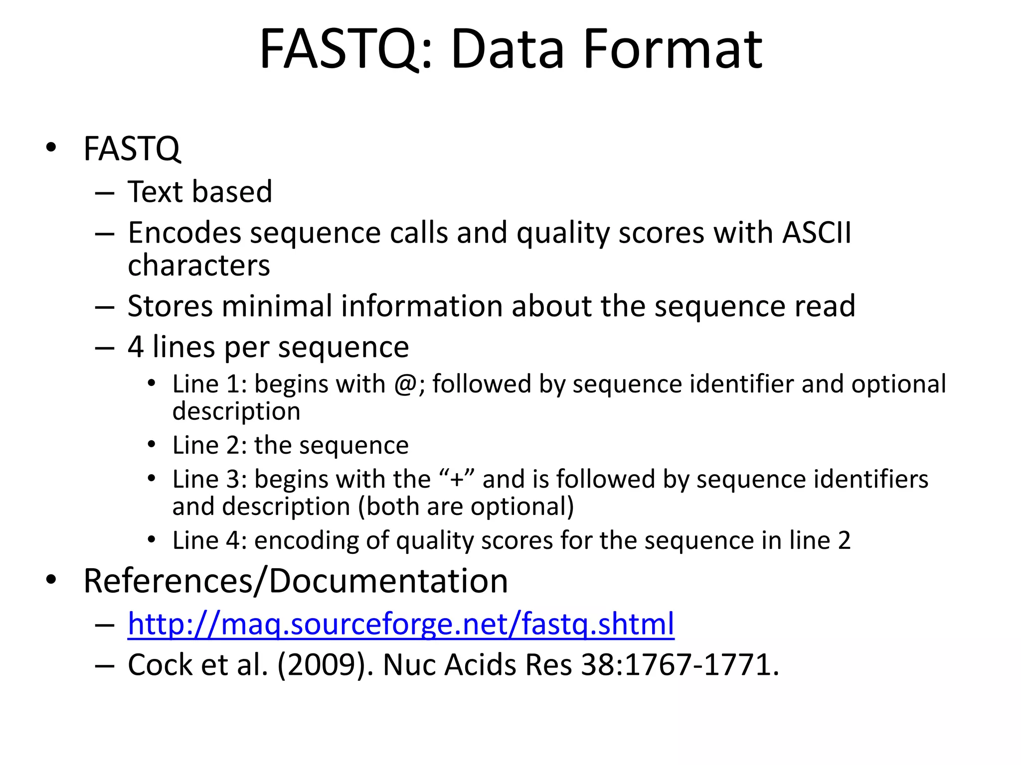 FASTQ: Data FormatFASTQText basedEncodes sequence calls and quality scores with ASCII charactersStores minimal information about the sequence read4 lines per sequenceLine 1: begins with @; followed by sequence identifier and optional descriptionLine 2: the sequenceLine 3: begins with the “+” and is followed by sequence identifiers and description (both are optional)Line 4: encoding of quality scores for the sequence in line 2References/Documentationhttp://maq.sourceforge.net/fastq.shtmlCock et al. (2009). Nuc Acids Res 38:1767-1771.