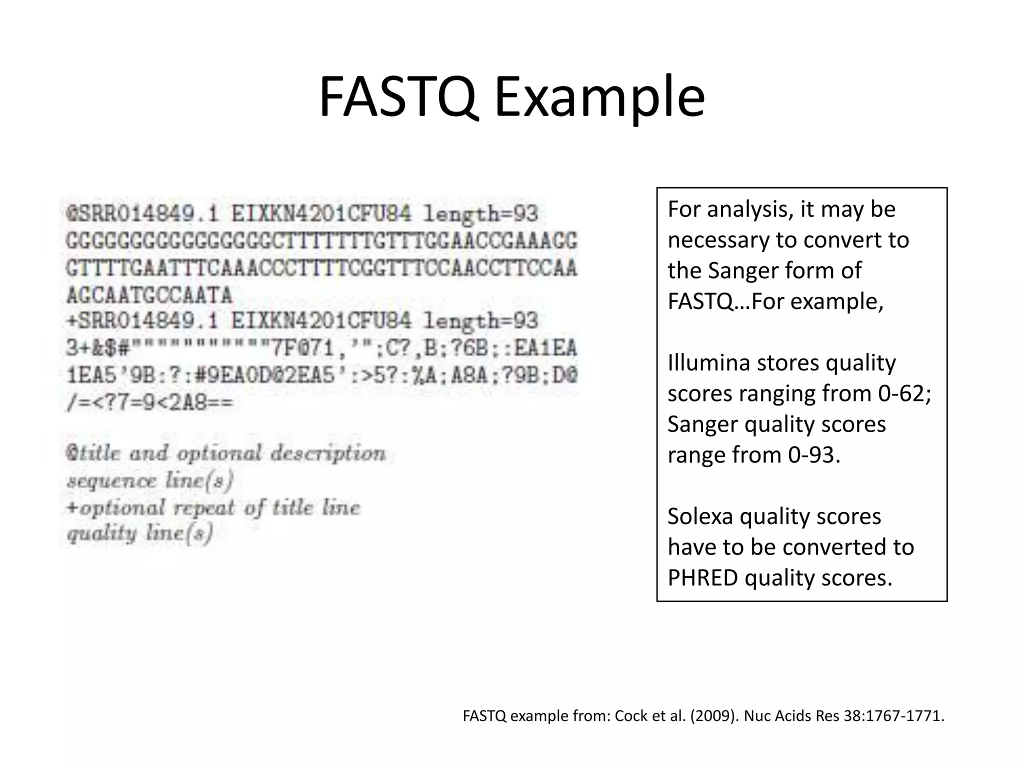FASTQ ExampleFor analysis, it may be necessary to convert to the Sanger form of FASTQ…For example,Illumina stores quality scores ranging from 0-62;Sanger quality scores range from 0-93.Solexa quality scores have to be converted to PHRED quality scores.FASTQ example from: Cock et al. (2009). Nuc Acids Res 38:1767-1771.